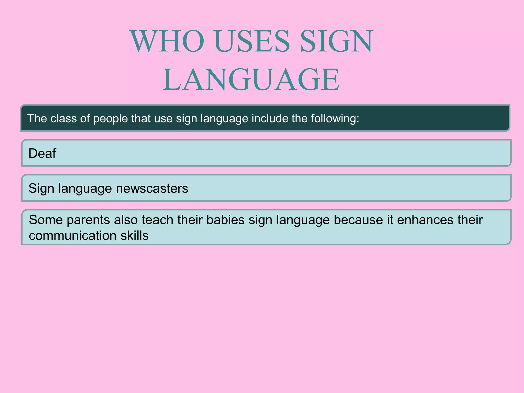 WHO USES SIGN
LANGUAGE
The class of people that use sign language include the following:
Deaf
Sign language newscasters
Some parents also teach their babies sign language because it enhances their
communication skills
 