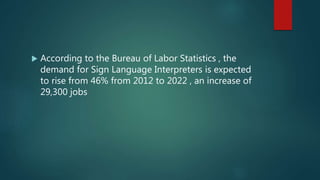  According to the Bureau of Labor Statistics , the
demand for Sign Language Interpreters is expected
to rise from 46% from 2012 to 2022 , an increase of
29,300 jobs
 