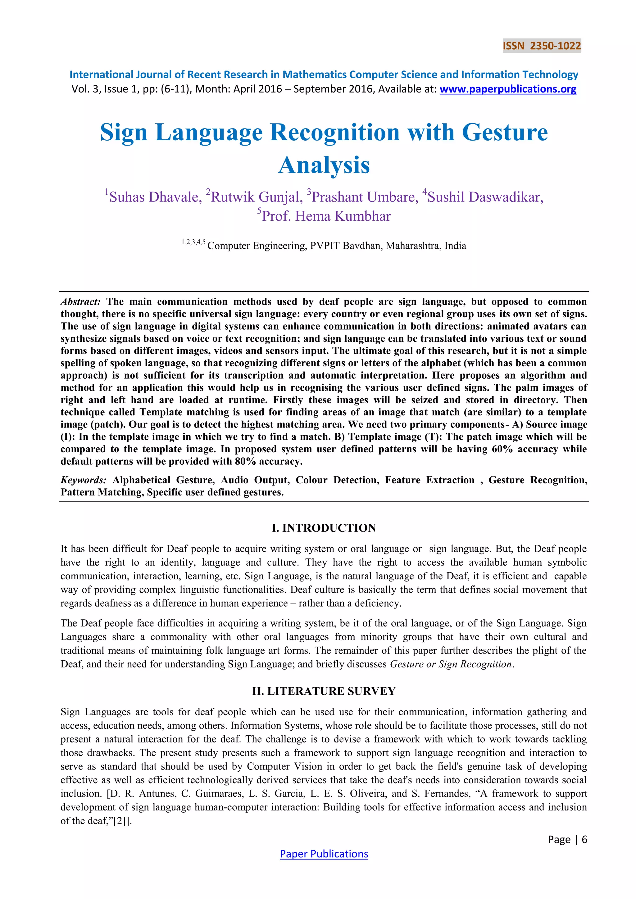 ISSN 2350-1022
International Journal of Recent Research in Mathematics Computer Science and Information Technology
Vol. 3, Issue 1, pp: (6-11), Month: April 2016 – September 2016, Available at: www.paperpublications.org
Page | 6
Paper Publications
Sign Language Recognition with Gesture
Analysis
1
Suhas Dhavale, 2
Rutwik Gunjal, 3
Prashant Umbare, 4
Sushil Daswadikar,
5
Prof. Hema Kumbhar
1,2,3,4,5
Computer Engineering, PVPIT Bavdhan, Maharashtra, India
Abstract: The main communication methods used by deaf people are sign language, but opposed to common
thought, there is no specific universal sign language: every country or even regional group uses its own set of signs.
The use of sign language in digital systems can enhance communication in both directions: animated avatars can
synthesize signals based on voice or text recognition; and sign language can be translated into various text or sound
forms based on different images, videos and sensors input. The ultimate goal of this research, but it is not a simple
spelling of spoken language, so that recognizing different signs or letters of the alphabet (which has been a common
approach) is not sufficient for its transcription and automatic interpretation. Here proposes an algorithm and
method for an application this would help us in recognising the various user defined signs. The palm images of
right and left hand are loaded at runtime. Firstly these images will be seized and stored in directory. Then
technique called Template matching is used for finding areas of an image that match (are similar) to a template
image (patch). Our goal is to detect the highest matching area. We need two primary components- A) Source image
(I): In the template image in which we try to find a match. B) Template image (T): The patch image which will be
compared to the template image. In proposed system user defined patterns will be having 60% accuracy while
default patterns will be provided with 80% accuracy.
Keywords: Alphabetical Gesture, Audio Output, Colour Detection, Feature Extraction , Gesture Recognition,
Pattern Matching, Specific user defined gestures.
I. INTRODUCTION
It has been difficult for Deaf people to acquire writing system or oral language or sign language. But, the Deaf people
have the right to an identity, language and culture. They have the right to access the available human symbolic
communication, interaction, learning, etc. Sign Language, is the natural language of the Deaf, it is efficient and capable
way of providing complex linguistic functionalities. Deaf culture is basically the term that defines social movement that
regards deafness as a difference in human experience – rather than a deficiency.
The Deaf people face difficulties in acquiring a writing system, be it of the oral language, or of the Sign Language. Sign
Languages share a commonality with other oral languages from minority groups that have their own cultural and
traditional means of maintaining folk language art forms. The remainder of this paper further describes the plight of the
Deaf, and their need for understanding Sign Language; and briefly discusses Gesture or Sign Recognition.
II. LITERATURE SURVEY
Sign Languages are tools for deaf people which can be used use for their communication, information gathering and
access, education needs, among others. Information Systems, whose role should be to facilitate those processes, still do not
present a natural interaction for the deaf. The challenge is to devise a framework with which to work towards tackling
those drawbacks. The present study presents such a framework to support sign language recognition and interaction to
serve as standard that should be used by Computer Vision in order to get back the field's genuine task of developing
effective as well as efficient technologically derived services that take the deaf's needs into consideration towards social
inclusion. [D. R. Antunes, C. Guimaraes, L. S. Garcia, L. E. S. Oliveira, and S. Fernandes, “A framework to support
development of sign language human-computer interaction: Building tools for effective information access and inclusion
of the deaf,”[2]].
 