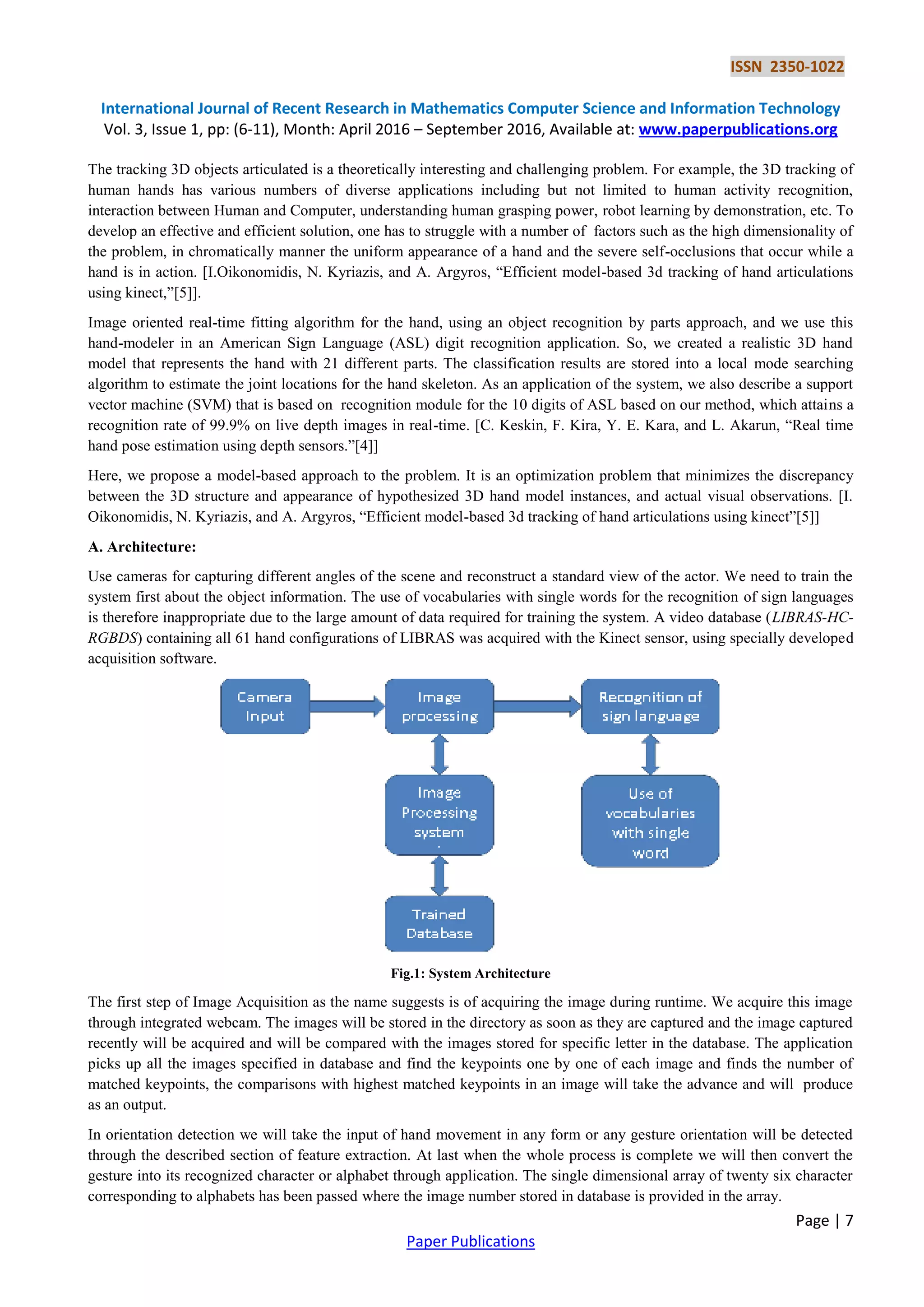 ISSN 2350-1022
International Journal of Recent Research in Mathematics Computer Science and Information Technology
Vol. 3, Issue 1, pp: (6-11), Month: April 2016 – September 2016, Available at: www.paperpublications.org
Page | 7
Paper Publications
The tracking 3D objects articulated is a theoretically interesting and challenging problem. For example, the 3D tracking of
human hands has various numbers of diverse applications including but not limited to human activity recognition,
interaction between Human and Computer, understanding human grasping power, robot learning by demonstration, etc. To
develop an effective and efficient solution, one has to struggle with a number of factors such as the high dimensionality of
the problem, in chromatically manner the uniform appearance of a hand and the severe self-occlusions that occur while a
hand is in action. [I.Oikonomidis, N. Kyriazis, and A. Argyros, “Efficient model-based 3d tracking of hand articulations
using kinect,”[5]].
Image oriented real-time fitting algorithm for the hand, using an object recognition by parts approach, and we use this
hand-modeler in an American Sign Language (ASL) digit recognition application. So, we created a realistic 3D hand
model that represents the hand with 21 different parts. The classification results are stored into a local mode searching
algorithm to estimate the joint locations for the hand skeleton. As an application of the system, we also describe a support
vector machine (SVM) that is based on recognition module for the 10 digits of ASL based on our method, which attains a
recognition rate of 99.9% on live depth images in real-time. [C. Keskin, F. Kira, Y. E. Kara, and L. Akarun, “Real time
hand pose estimation using depth sensors.”[4]]
Here, we propose a model-based approach to the problem. It is an optimization problem that minimizes the discrepancy
between the 3D structure and appearance of hypothesized 3D hand model instances, and actual visual observations. [I.
Oikonomidis, N. Kyriazis, and A. Argyros, “Efficient model-based 3d tracking of hand articulations using kinect”[5]]
A. Architecture:
Use cameras for capturing different angles of the scene and reconstruct a standard view of the actor. We need to train the
system first about the object information. The use of vocabularies with single words for the recognition of sign languages
is therefore inappropriate due to the large amount of data required for training the system. A video database (LIBRAS-HC-
RGBDS) containing all 61 hand configurations of LIBRAS was acquired with the Kinect sensor, using specially developed
acquisition software.
Fig.1: System Architecture
The first step of Image Acquisition as the name suggests is of acquiring the image during runtime. We acquire this image
through integrated webcam. The images will be stored in the directory as soon as they are captured and the image captured
recently will be acquired and will be compared with the images stored for specific letter in the database. The application
picks up all the images specified in database and find the keypoints one by one of each image and finds the number of
matched keypoints, the comparisons with highest matched keypoints in an image will take the advance and will produce
as an output.
In orientation detection we will take the input of hand movement in any form or any gesture orientation will be detected
through the described section of feature extraction. At last when the whole process is complete we will then convert the
gesture into its recognized character or alphabet through application. The single dimensional array of twenty six character
corresponding to alphabets has been passed where the image number stored in database is provided in the array.
 