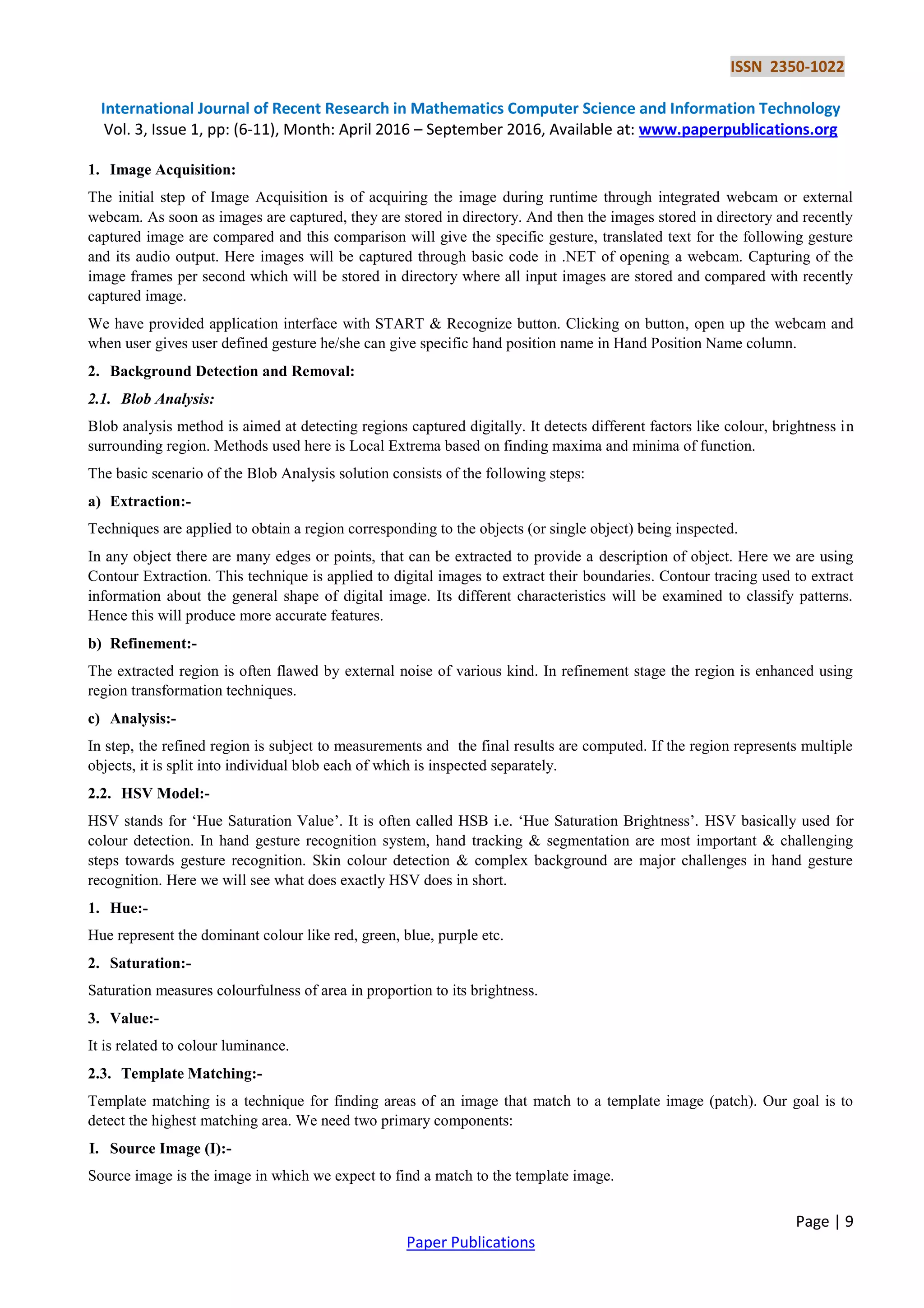 ISSN 2350-1022
International Journal of Recent Research in Mathematics Computer Science and Information Technology
Vol. 3, Issue 1, pp: (6-11), Month: April 2016 – September 2016, Available at: www.paperpublications.org
Page | 9
Paper Publications
1. Image Acquisition:
The initial step of Image Acquisition is of acquiring the image during runtime through integrated webcam or external
webcam. As soon as images are captured, they are stored in directory. And then the images stored in directory and recently
captured image are compared and this comparison will give the specific gesture, translated text for the following gesture
and its audio output. Here images will be captured through basic code in .NET of opening a webcam. Capturing of the
image frames per second which will be stored in directory where all input images are stored and compared with recently
captured image.
We have provided application interface with START & Recognize button. Clicking on button, open up the webcam and
when user gives user defined gesture he/she can give specific hand position name in Hand Position Name column.
2. Background Detection and Removal:
2.1. Blob Analysis:
Blob analysis method is aimed at detecting regions captured digitally. It detects different factors like colour, brightness in
surrounding region. Methods used here is Local Extrema based on finding maxima and minima of function.
The basic scenario of the Blob Analysis solution consists of the following steps:
a) Extraction:-
Techniques are applied to obtain a region corresponding to the objects (or single object) being inspected.
In any object there are many edges or points, that can be extracted to provide a description of object. Here we are using
Contour Extraction. This technique is applied to digital images to extract their boundaries. Contour tracing used to extract
information about the general shape of digital image. Its different characteristics will be examined to classify patterns.
Hence this will produce more accurate features.
b) Refinement:-
The extracted region is often flawed by external noise of various kind. In refinement stage the region is enhanced using
region transformation techniques.
c) Analysis:-
In step, the refined region is subject to measurements and the final results are computed. If the region represents multiple
objects, it is split into individual blob each of which is inspected separately.
2.2. HSV Model:-
HSV stands for „Hue Saturation Value‟. It is often called HSB i.e. „Hue Saturation Brightness‟. HSV basically used for
colour detection. In hand gesture recognition system, hand tracking & segmentation are most important & challenging
steps towards gesture recognition. Skin colour detection & complex background are major challenges in hand gesture
recognition. Here we will see what does exactly HSV does in short.
1. Hue:-
Hue represent the dominant colour like red, green, blue, purple etc.
2. Saturation:-
Saturation measures colourfulness of area in proportion to its brightness.
3. Value:-
It is related to colour luminance.
2.3. Template Matching:-
Template matching is a technique for finding areas of an image that match to a template image (patch). Our goal is to
detect the highest matching area. We need two primary components:
I. Source Image (I):-
Source image is the image in which we expect to find a match to the template image.
 