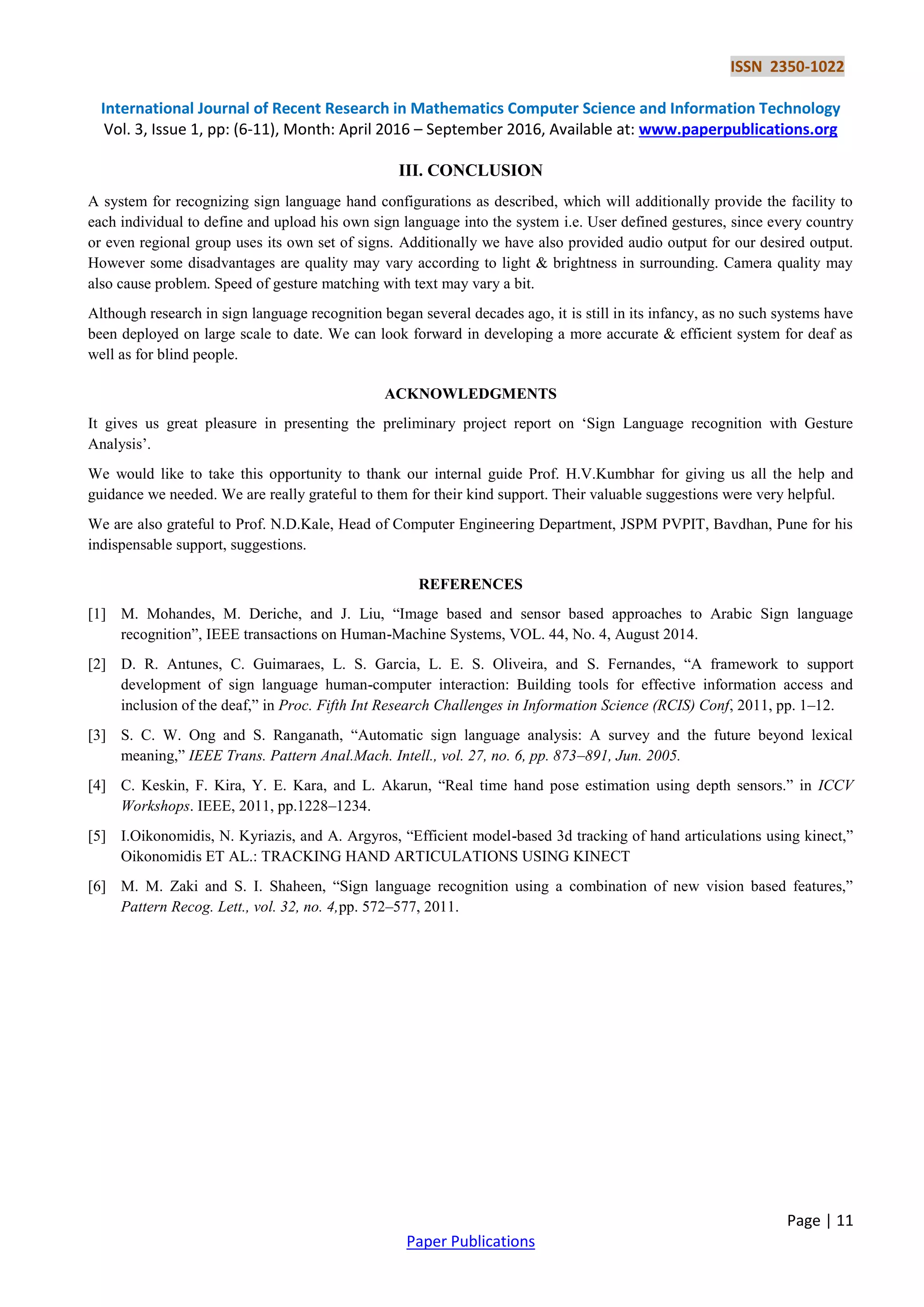 ISSN 2350-1022
International Journal of Recent Research in Mathematics Computer Science and Information Technology
Vol. 3, Issue 1, pp: (6-11), Month: April 2016 – September 2016, Available at: www.paperpublications.org
Page | 11
Paper Publications
III. CONCLUSION
A system for recognizing sign language hand configurations as described, which will additionally provide the facility to
each individual to define and upload his own sign language into the system i.e. User defined gestures, since every country
or even regional group uses its own set of signs. Additionally we have also provided audio output for our desired output.
However some disadvantages are quality may vary according to light & brightness in surrounding. Camera quality may
also cause problem. Speed of gesture matching with text may vary a bit.
Although research in sign language recognition began several decades ago, it is still in its infancy, as no such systems have
been deployed on large scale to date. We can look forward in developing a more accurate & efficient system for deaf as
well as for blind people.
ACKNOWLEDGMENTS
It gives us great pleasure in presenting the preliminary project report on „Sign Language recognition with Gesture
Analysis‟.
We would like to take this opportunity to thank our internal guide Prof. H.V.Kumbhar for giving us all the help and
guidance we needed. We are really grateful to them for their kind support. Their valuable suggestions were very helpful.
We are also grateful to Prof. N.D.Kale, Head of Computer Engineering Department, JSPM PVPIT, Bavdhan, Pune for his
indispensable support, suggestions.
REFERENCES
[1] M. Mohandes, M. Deriche, and J. Liu, “Image based and sensor based approaches to Arabic Sign language
recognition”, IEEE transactions on Human-Machine Systems, VOL. 44, No. 4, August 2014.
[2] D. R. Antunes, C. Guimaraes, L. S. Garcia, L. E. S. Oliveira, and S. Fernandes, “A framework to support
development of sign language human-computer interaction: Building tools for effective information access and
inclusion of the deaf,” in Proc. Fifth Int Research Challenges in Information Science (RCIS) Conf, 2011, pp. 1–12.
[3] S. C. W. Ong and S. Ranganath, “Automatic sign language analysis: A survey and the future beyond lexical
meaning,” IEEE Trans. Pattern Anal.Mach. Intell., vol. 27, no. 6, pp. 873–891, Jun. 2005.
[4] C. Keskin, F. Kira, Y. E. Kara, and L. Akarun, “Real time hand pose estimation using depth sensors.” in ICCV
Workshops. IEEE, 2011, pp.1228–1234.
[5] I.Oikonomidis, N. Kyriazis, and A. Argyros, “Efficient model-based 3d tracking of hand articulations using kinect,”
Oikonomidis ET AL.: TRACKING HAND ARTICULATIONS USING KINECT
[6] M. M. Zaki and S. I. Shaheen, “Sign language recognition using a combination of new vision based features,”
Pattern Recog. Lett., vol. 32, no. 4,pp. 572–577, 2011.
 