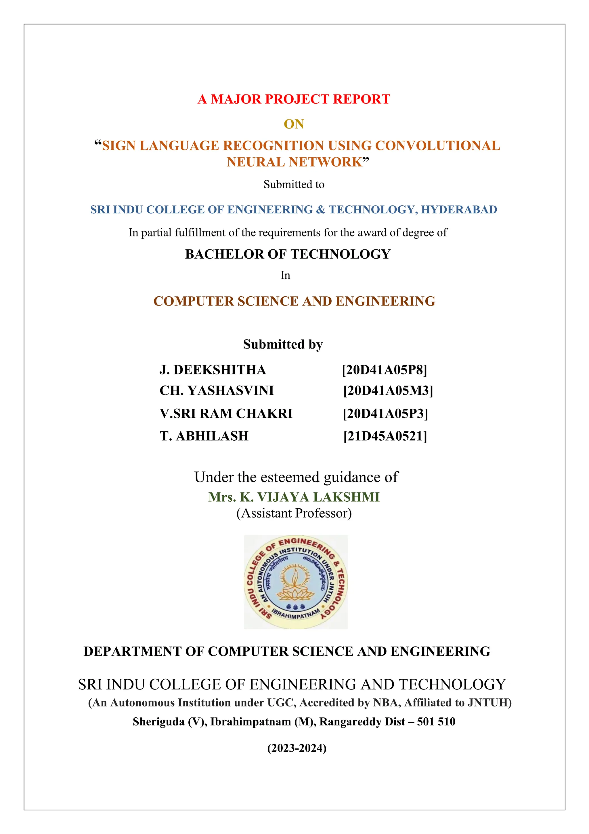 A MAJOR PROJECT REPORT ON “SIGN LANGUAGE RECOGNITION USING CONVOLUTIONAL NEURAL NETWORK” Submitted to SRI INDU COLLEGE OF ENGINEERING & TECHNOLOGY, HYDERABAD In partial fulfillment of the requirements for the award of degree of BACHELOR OF TECHNOLOGY In COMPUTER SCIENCE AND ENGINEERING Submitted by J. DEEKSHITHA [20D41A05P8] CH. YASHASVINI [20D41A05M3] V.SRI RAM CHAKRI [20D41A05P3] T. ABHILASH [21D45A0521] Under the esteemed guidance of Mrs. K. VIJAYA LAKSHMI (Assistant Professor) DEPARTMENT OF COMPUTER SCIENCE AND ENGINEERING SRI INDU COLLEGE OF ENGINEERING AND TECHNOLOGY (An Autonomous Institution under UGC, Accredited by NBA, Affiliated to JNTUH) Sheriguda (V), Ibrahimpatnam (M), Rangareddy Dist – 501 510 (2023-2024) 