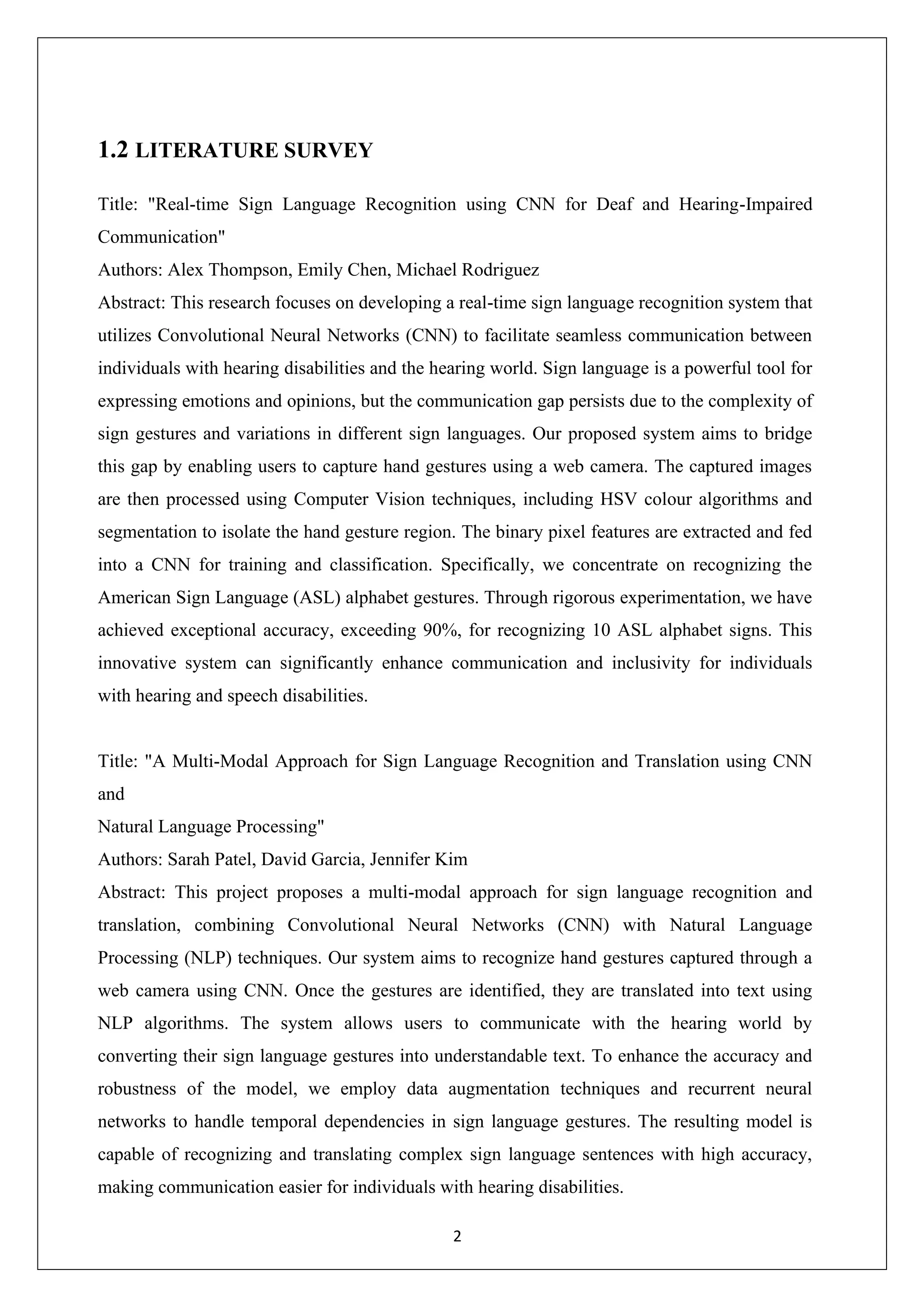 2 1.2 LITERATURE SURVEY Title: "Real-time Sign Language Recognition using CNN for Deaf and Hearing-Impaired Communication" Authors: Alex Thompson, Emily Chen, Michael Rodriguez Abstract: This research focuses on developing a real-time sign language recognition system that utilizes Convolutional Neural Networks (CNN) to facilitate seamless communication between individuals with hearing disabilities and the hearing world. Sign language is a powerful tool for expressing emotions and opinions, but the communication gap persists due to the complexity of sign gestures and variations in different sign languages. Our proposed system aims to bridge this gap by enabling users to capture hand gestures using a web camera. The captured images are then processed using Computer Vision techniques, including HSV colour algorithms and segmentation to isolate the hand gesture region. The binary pixel features are extracted and fed into a CNN for training and classification. Specifically, we concentrate on recognizing the American Sign Language (ASL) alphabet gestures. Through rigorous experimentation, we have achieved exceptional accuracy, exceeding 90%, for recognizing 10 ASL alphabet signs. This innovative system can significantly enhance communication and inclusivity for individuals with hearing and speech disabilities. Title: "A Multi-Modal Approach for Sign Language Recognition and Translation using CNN and Natural Language Processing" Authors: Sarah Patel, David Garcia, Jennifer Kim Abstract: This project proposes a multi-modal approach for sign language recognition and translation, combining Convolutional Neural Networks (CNN) with Natural Language Processing (NLP) techniques. Our system aims to recognize hand gestures captured through a web camera using CNN. Once the gestures are identified, they are translated into text using NLP algorithms. The system allows users to communicate with the hearing world by converting their sign language gestures into understandable text. To enhance the accuracy and robustness of the model, we employ data augmentation techniques and recurrent neural networks to handle temporal dependencies in sign language gestures. The resulting model is capable of recognizing and translating complex sign language sentences with high accuracy, making communication easier for individuals with hearing disabilities. 