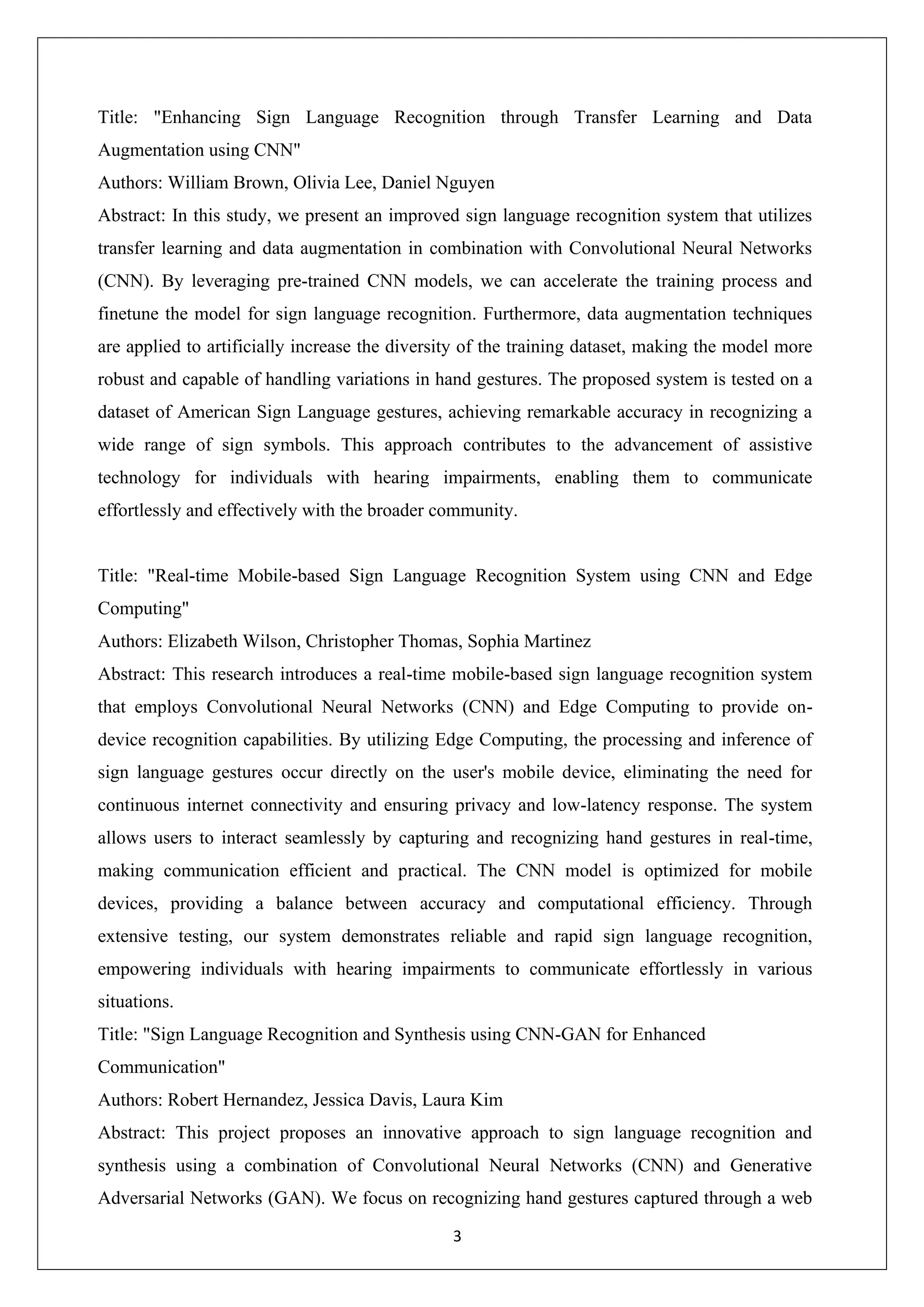 3 Title: "Enhancing Sign Language Recognition through Transfer Learning and Data Augmentation using CNN" Authors: William Brown, Olivia Lee, Daniel Nguyen Abstract: In this study, we present an improved sign language recognition system that utilizes transfer learning and data augmentation in combination with Convolutional Neural Networks (CNN). By leveraging pre-trained CNN models, we can accelerate the training process and finetune the model for sign language recognition. Furthermore, data augmentation techniques are applied to artificially increase the diversity of the training dataset, making the model more robust and capable of handling variations in hand gestures. The proposed system is tested on a dataset of American Sign Language gestures, achieving remarkable accuracy in recognizing a wide range of sign symbols. This approach contributes to the advancement of assistive technology for individuals with hearing impairments, enabling them to communicate effortlessly and effectively with the broader community. Title: "Real-time Mobile-based Sign Language Recognition System using CNN and Edge Computing" Authors: Elizabeth Wilson, Christopher Thomas, Sophia Martinez Abstract: This research introduces a real-time mobile-based sign language recognition system that employs Convolutional Neural Networks (CNN) and Edge Computing to provide on- device recognition capabilities. By utilizing Edge Computing, the processing and inference of sign language gestures occur directly on the user's mobile device, eliminating the need for continuous internet connectivity and ensuring privacy and low-latency response. The system allows users to interact seamlessly by capturing and recognizing hand gestures in real-time, making communication efficient and practical. The CNN model is optimized for mobile devices, providing a balance between accuracy and computational efficiency. Through extensive testing, our system demonstrates reliable and rapid sign language recognition, empowering individuals with hearing impairments to communicate effortlessly in various situations. Title: "Sign Language Recognition and Synthesis using CNN-GAN for Enhanced Communication" Authors: Robert Hernandez, Jessica Davis, Laura Kim Abstract: This project proposes an innovative approach to sign language recognition and synthesis using a combination of Convolutional Neural Networks (CNN) and Generative Adversarial Networks (GAN). We focus on recognizing hand gestures captured through a web 