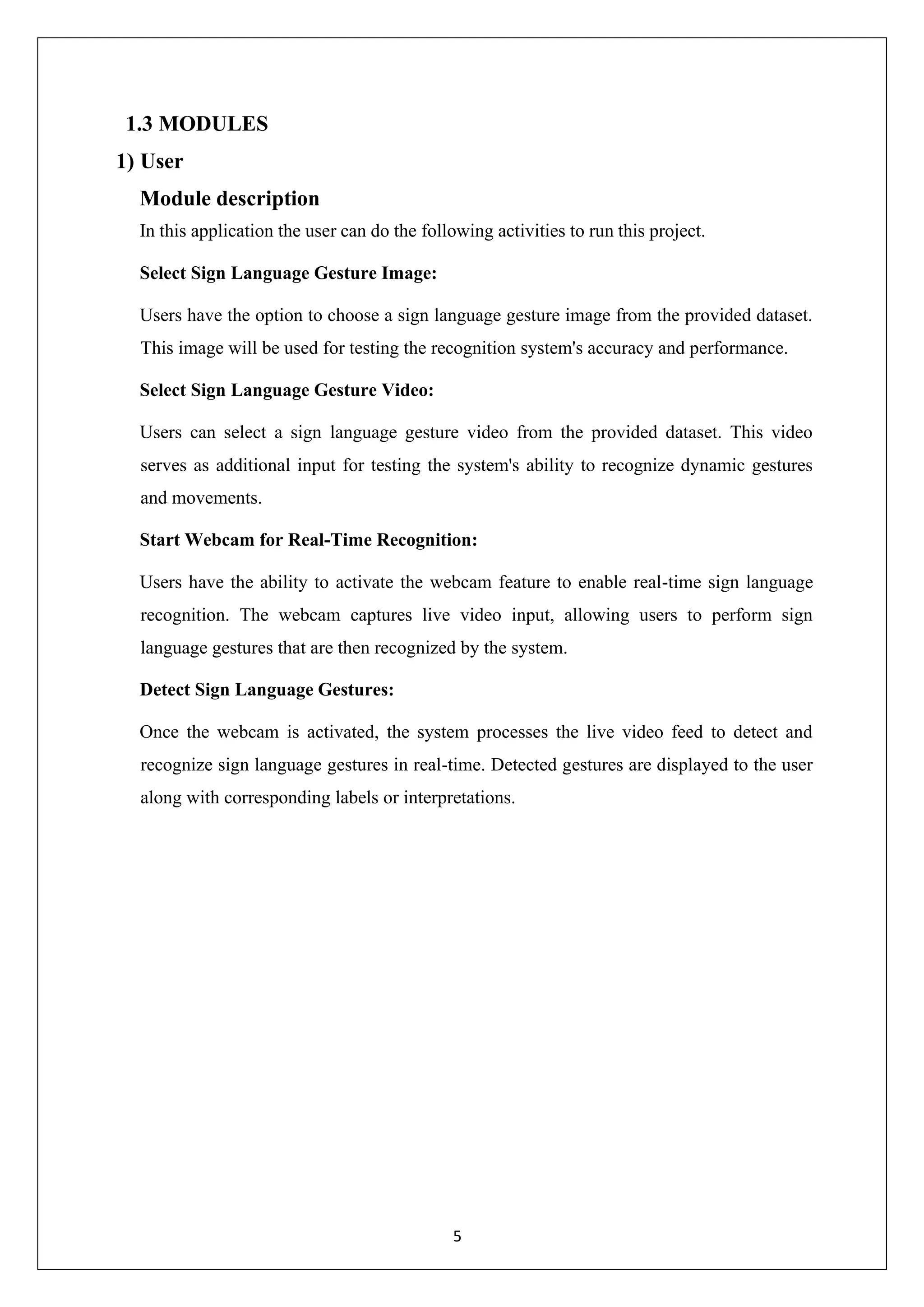5 1.3 MODULES 1) User Module description In this application the user can do the following activities to run this project. Select Sign Language Gesture Image: Users have the option to choose a sign language gesture image from the provided dataset. This image will be used for testing the recognition system's accuracy and performance. Select Sign Language Gesture Video: Users can select a sign language gesture video from the provided dataset. This video serves as additional input for testing the system's ability to recognize dynamic gestures and movements. Start Webcam for Real-Time Recognition: Users have the ability to activate the webcam feature to enable real-time sign language recognition. The webcam captures live video input, allowing users to perform sign language gestures that are then recognized by the system. Detect Sign Language Gestures: Once the webcam is activated, the system processes the live video feed to detect and recognize sign language gestures in real-time. Detected gestures are displayed to the user along with corresponding labels or interpretations. 