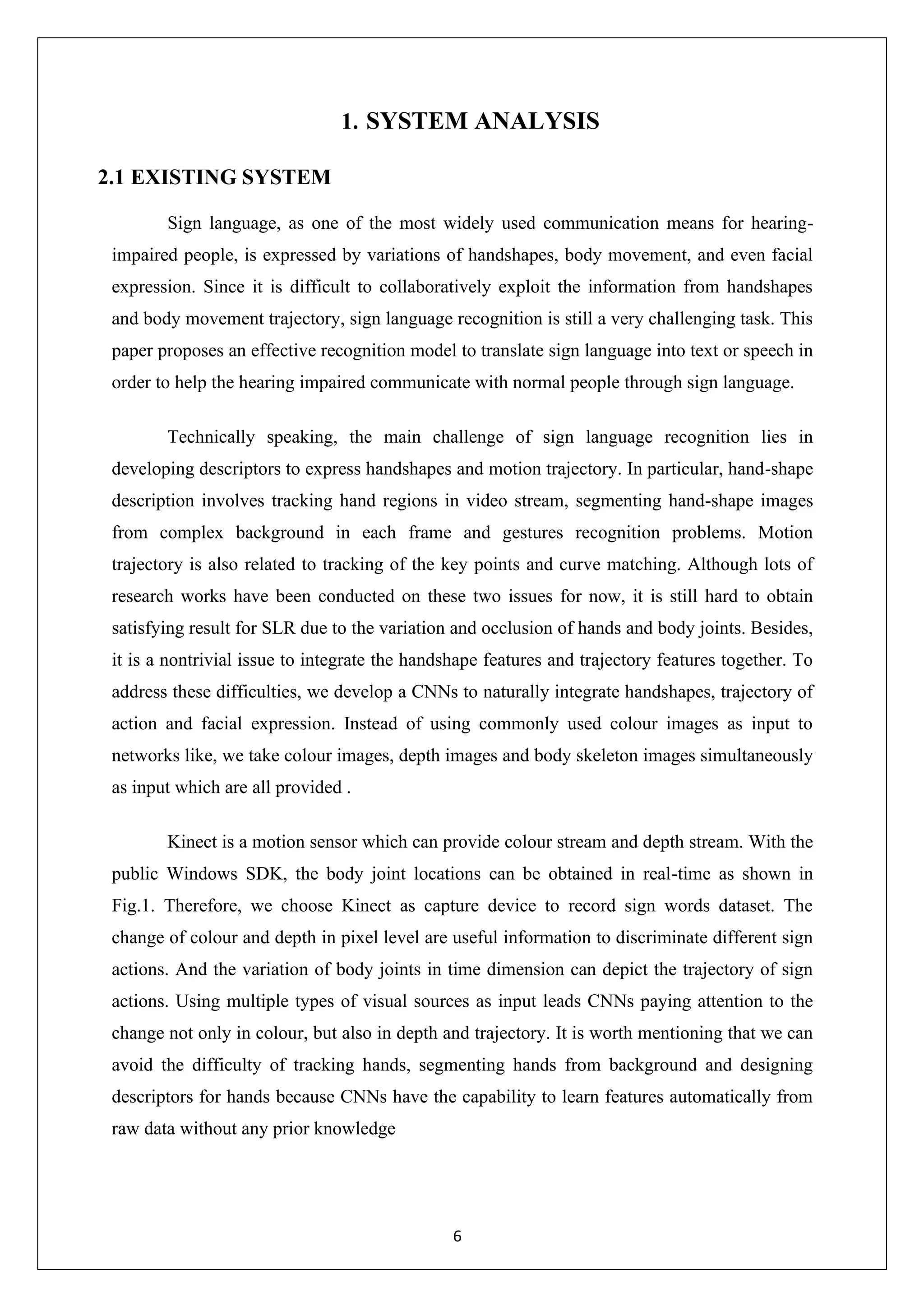 6 1. SYSTEM ANALYSIS 2.1 EXISTING SYSTEM Sign language, as one of the most widely used communication means for hearing- impaired people, is expressed by variations of handshapes, body movement, and even facial expression. Since it is difficult to collaboratively exploit the information from handshapes and body movement trajectory, sign language recognition is still a very challenging task. This paper proposes an effective recognition model to translate sign language into text or speech in order to help the hearing impaired communicate with normal people through sign language. Technically speaking, the main challenge of sign language recognition lies in developing descriptors to express handshapes and motion trajectory. In particular, hand-shape description involves tracking hand regions in video stream, segmenting hand-shape images from complex background in each frame and gestures recognition problems. Motion trajectory is also related to tracking of the key points and curve matching. Although lots of research works have been conducted on these two issues for now, it is still hard to obtain satisfying result for SLR due to the variation and occlusion of hands and body joints. Besides, it is a nontrivial issue to integrate the handshape features and trajectory features together. To address these difficulties, we develop a CNNs to naturally integrate handshapes, trajectory of action and facial expression. Instead of using commonly used colour images as input to networks like, we take colour images, depth images and body skeleton images simultaneously as input which are all provided . Kinect is a motion sensor which can provide colour stream and depth stream. With the public Windows SDK, the body joint locations can be obtained in real-time as shown in Fig.1. Therefore, we choose Kinect as capture device to record sign words dataset. The change of colour and depth in pixel level are useful information to discriminate different sign actions. And the variation of body joints in time dimension can depict the trajectory of sign actions. Using multiple types of visual sources as input leads CNNs paying attention to the change not only in colour, but also in depth and trajectory. It is worth mentioning that we can avoid the difficulty of tracking hands, segmenting hands from background and designing descriptors for hands because CNNs have the capability to learn features automatically from raw data without any prior knowledge 