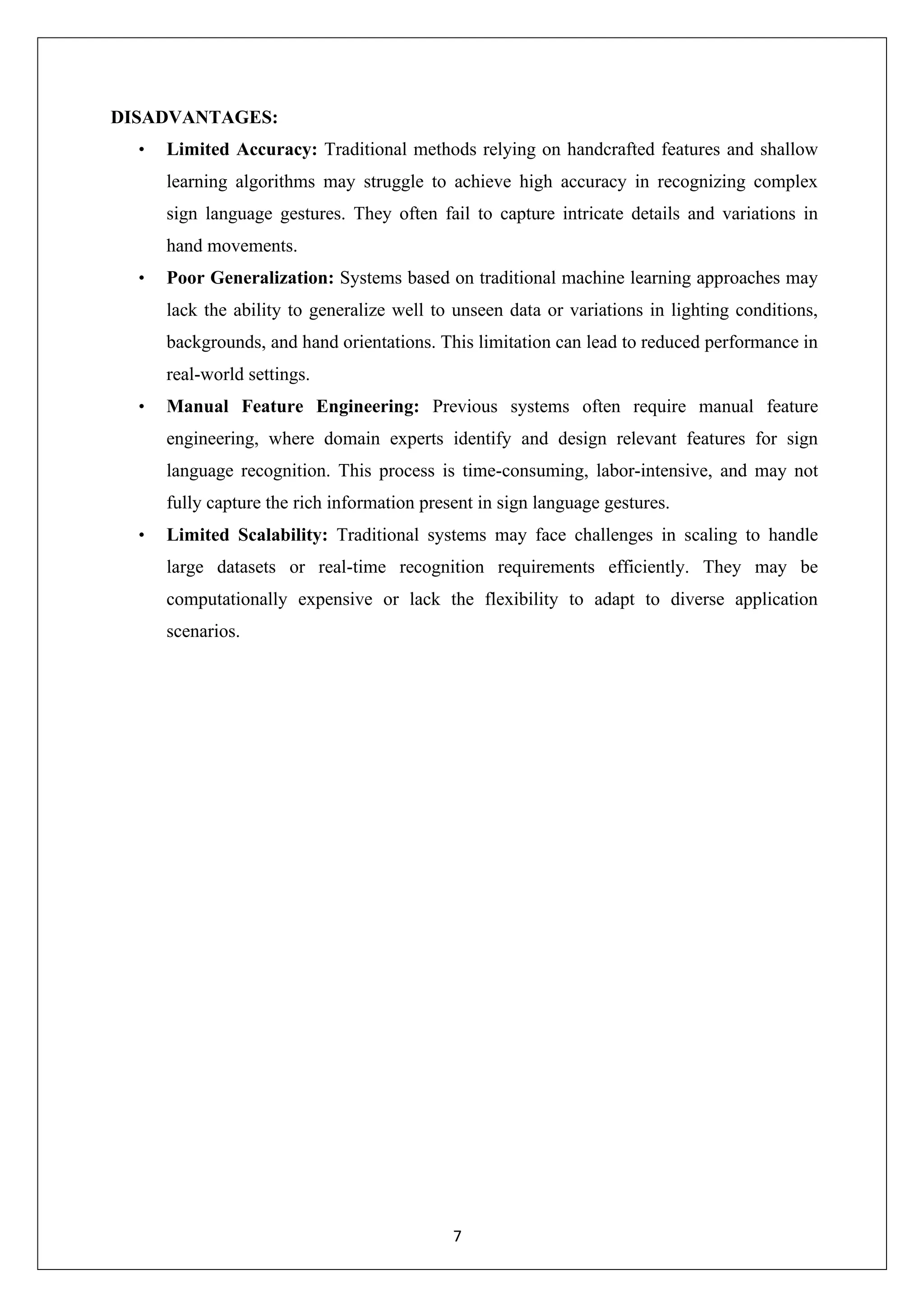 7 DISADVANTAGES: • Limited Accuracy: Traditional methods relying on handcrafted features and shallow learning algorithms may struggle to achieve high accuracy in recognizing complex sign language gestures. They often fail to capture intricate details and variations in hand movements. • Poor Generalization: Systems based on traditional machine learning approaches may lack the ability to generalize well to unseen data or variations in lighting conditions, backgrounds, and hand orientations. This limitation can lead to reduced performance in real-world settings. • Manual Feature Engineering: Previous systems often require manual feature engineering, where domain experts identify and design relevant features for sign language recognition. This process is time-consuming, labor-intensive, and may not fully capture the rich information present in sign language gestures. • Limited Scalability: Traditional systems may face challenges in scaling to handle large datasets or real-time recognition requirements efficiently. They may be computationally expensive or lack the flexibility to adapt to diverse application scenarios. 