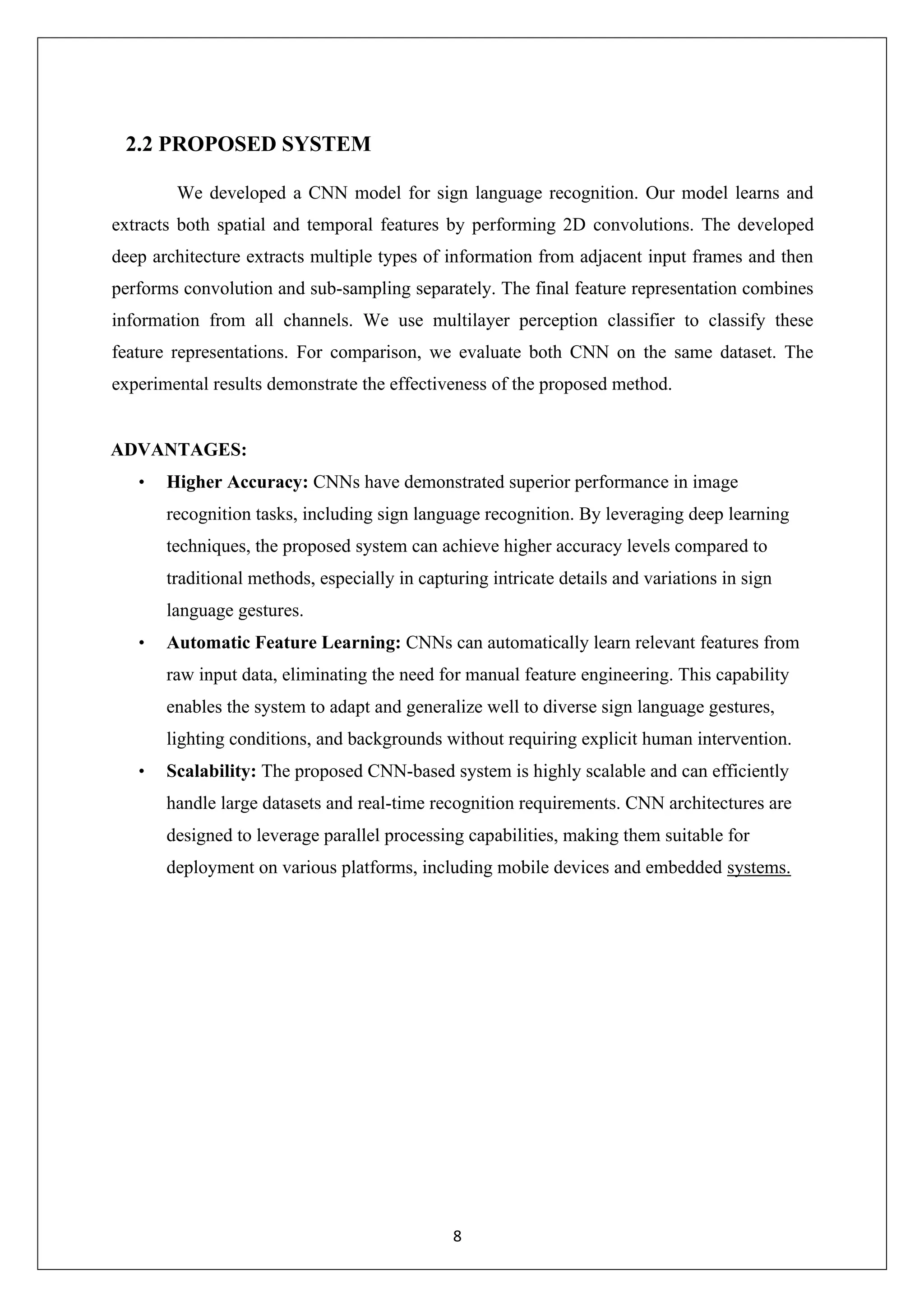 8 2.2 PROPOSED SYSTEM We developed a CNN model for sign language recognition. Our model learns and extracts both spatial and temporal features by performing 2D convolutions. The developed deep architecture extracts multiple types of information from adjacent input frames and then performs convolution and sub-sampling separately. The final feature representation combines information from all channels. We use multilayer perception classifier to classify these feature representations. For comparison, we evaluate both CNN on the same dataset. The experimental results demonstrate the effectiveness of the proposed method. ADVANTAGES: • Higher Accuracy: CNNs have demonstrated superior performance in image recognition tasks, including sign language recognition. By leveraging deep learning techniques, the proposed system can achieve higher accuracy levels compared to traditional methods, especially in capturing intricate details and variations in sign language gestures. • Automatic Feature Learning: CNNs can automatically learn relevant features from raw input data, eliminating the need for manual feature engineering. This capability enables the system to adapt and generalize well to diverse sign language gestures, lighting conditions, and backgrounds without requiring explicit human intervention. • Scalability: The proposed CNN-based system is highly scalable and can efficiently handle large datasets and real-time recognition requirements. CNN architectures are designed to leverage parallel processing capabilities, making them suitable for deployment on various platforms, including mobile devices and embedded systems. 