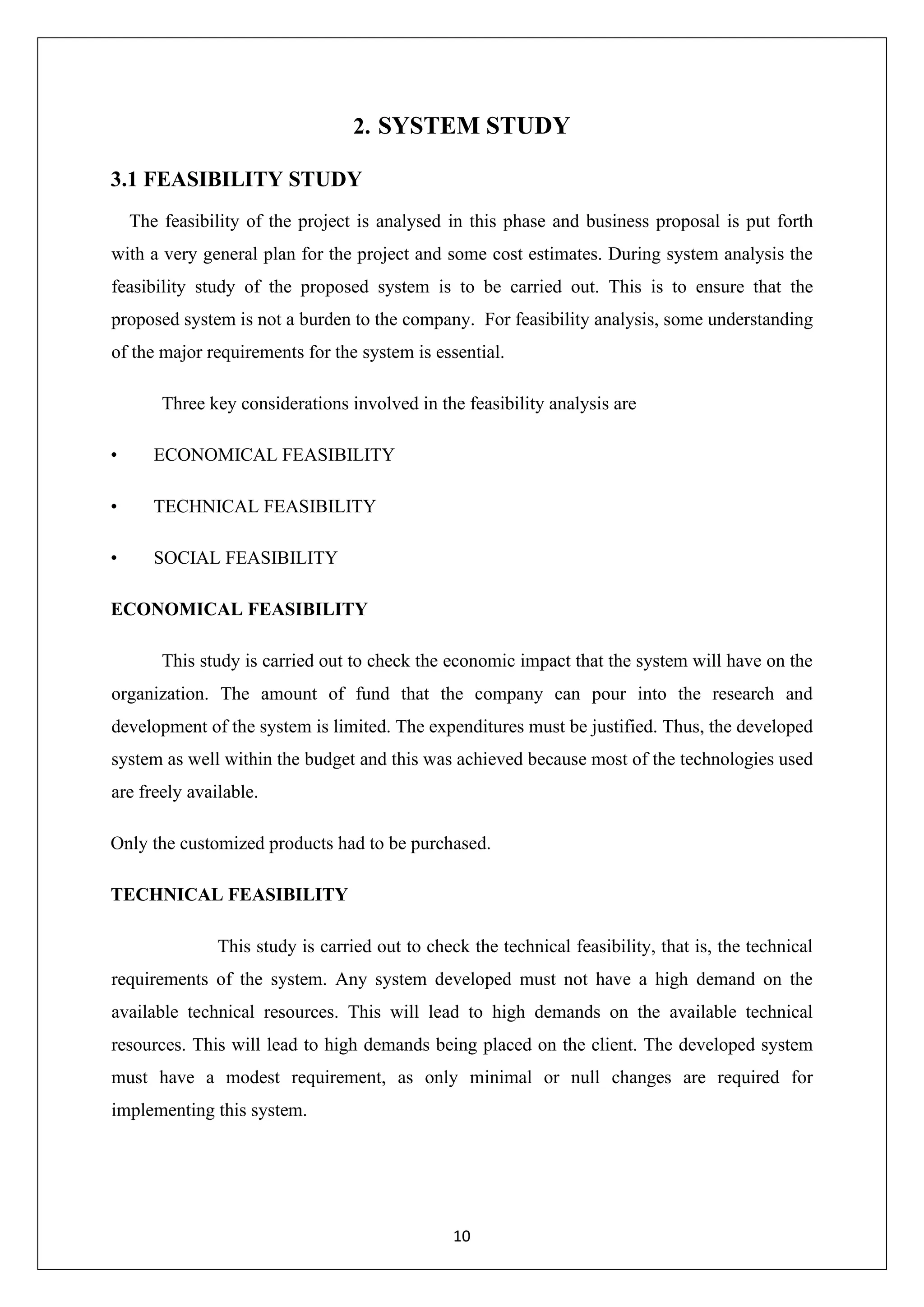 10 2. SYSTEM STUDY 3.1 FEASIBILITY STUDY The feasibility of the project is analysed in this phase and business proposal is put forth with a very general plan for the project and some cost estimates. During system analysis the feasibility study of the proposed system is to be carried out. This is to ensure that the proposed system is not a burden to the company. For feasibility analysis, some understanding of the major requirements for the system is essential. Three key considerations involved in the feasibility analysis are • ECONOMICAL FEASIBILITY • TECHNICAL FEASIBILITY • SOCIAL FEASIBILITY ECONOMICAL FEASIBILITY This study is carried out to check the economic impact that the system will have on the organization. The amount of fund that the company can pour into the research and development of the system is limited. The expenditures must be justified. Thus, the developed system as well within the budget and this was achieved because most of the technologies used are freely available. Only the customized products had to be purchased. TECHNICAL FEASIBILITY This study is carried out to check the technical feasibility, that is, the technical requirements of the system. Any system developed must not have a high demand on the available technical resources. This will lead to high demands on the available technical resources. This will lead to high demands being placed on the client. The developed system must have a modest requirement, as only minimal or null changes are required for implementing this system. 