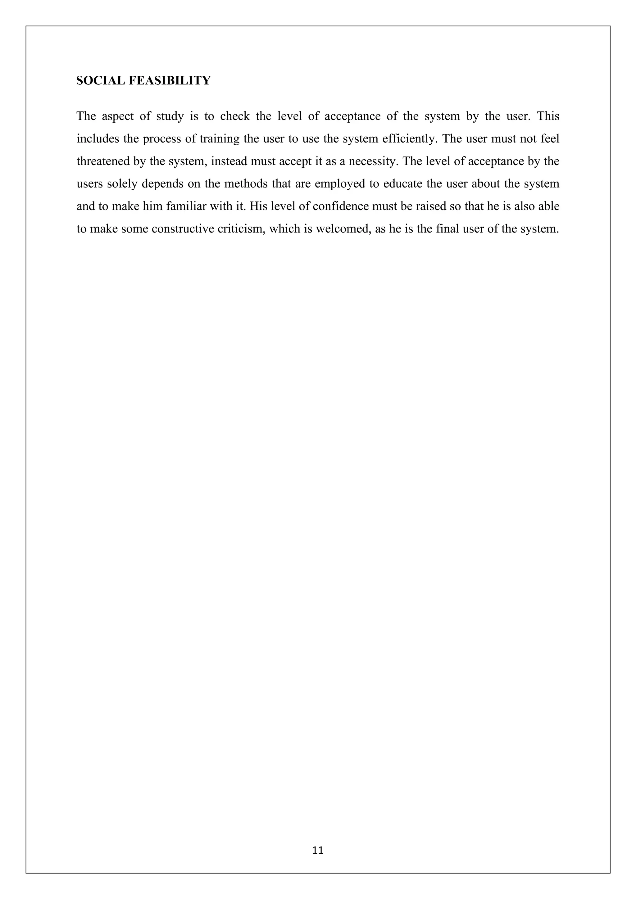 11 SOCIAL FEASIBILITY The aspect of study is to check the level of acceptance of the system by the user. This includes the process of training the user to use the system efficiently. The user must not feel threatened by the system, instead must accept it as a necessity. The level of acceptance by the users solely depends on the methods that are employed to educate the user about the system and to make him familiar with it. His level of confidence must be raised so that he is also able to make some constructive criticism, which is welcomed, as he is the final user of the system. 