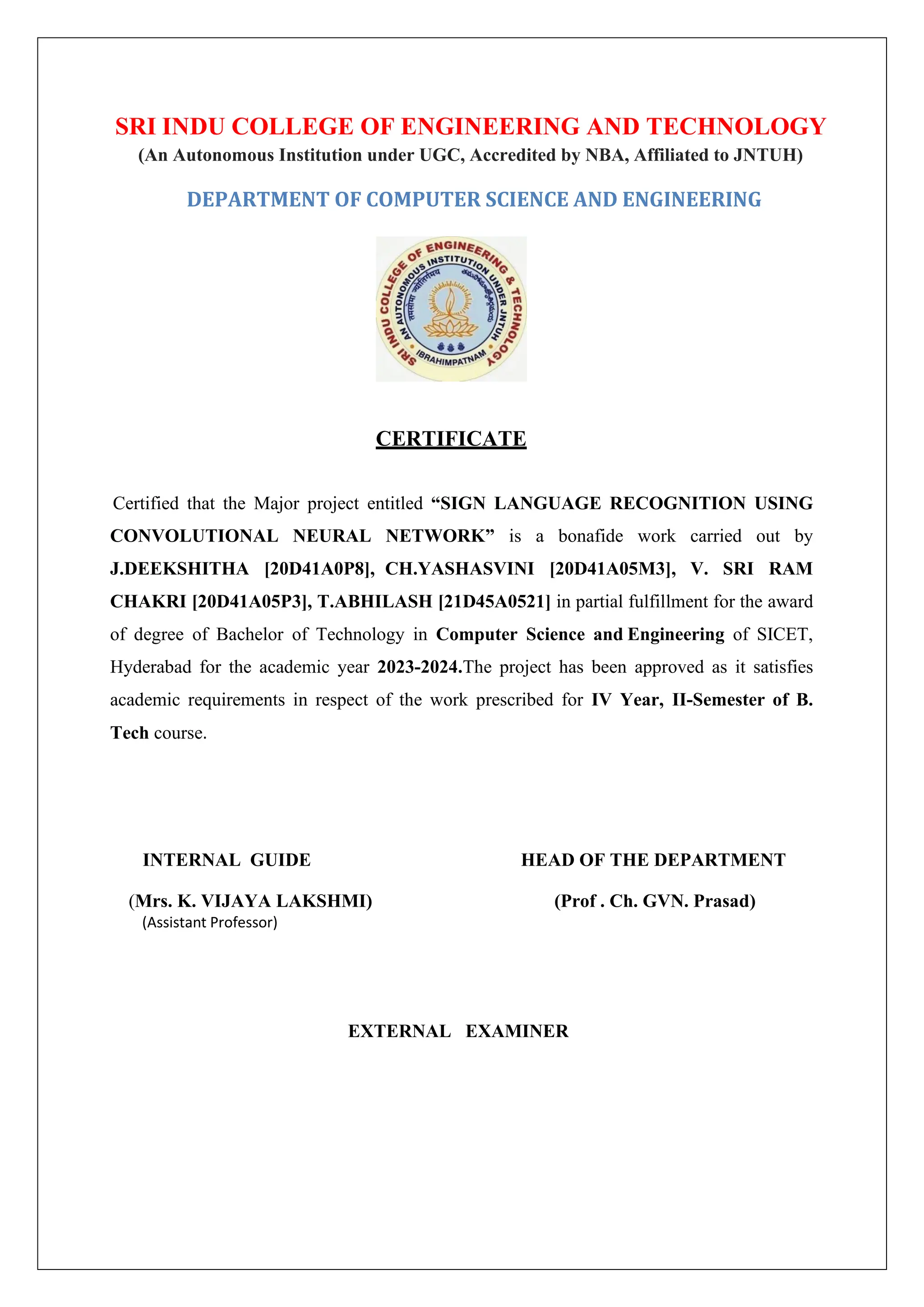 SRI INDU COLLEGE OF ENGINEERING AND TECHNOLOGY (An Autonomous Institution under UGC, Accredited by NBA, Affiliated to JNTUH) DEPARTMENT OF COMPUTER SCIENCE AND ENGINEERING CERTIFICATE Certified that the Major project entitled “SIGN LANGUAGE RECOGNITION USING CONVOLUTIONAL NEURAL NETWORK” is a bonafide work carried out by J.DEEKSHITHA [20D41A0P8], CH.YASHASVINI [20D41A05M3], V. SRI RAM CHAKRI [20D41A05P3], T.ABHILASH [21D45A0521] in partial fulfillment for the award of degree of Bachelor of Technology in Computer Science and Engineering of SICET, Hyderabad for the academic year 2023-2024.The project has been approved as it satisfies academic requirements in respect of the work prescribed for IV Year, II-Semester of B. Tech course. INTERNAL GUIDE HEAD OF THE DEPARTMENT (Mrs. K. VIJAYA LAKSHMI) (Prof . Ch. GVN. Prasad) (Assistant Professor) EXTERNAL EXAMINER 