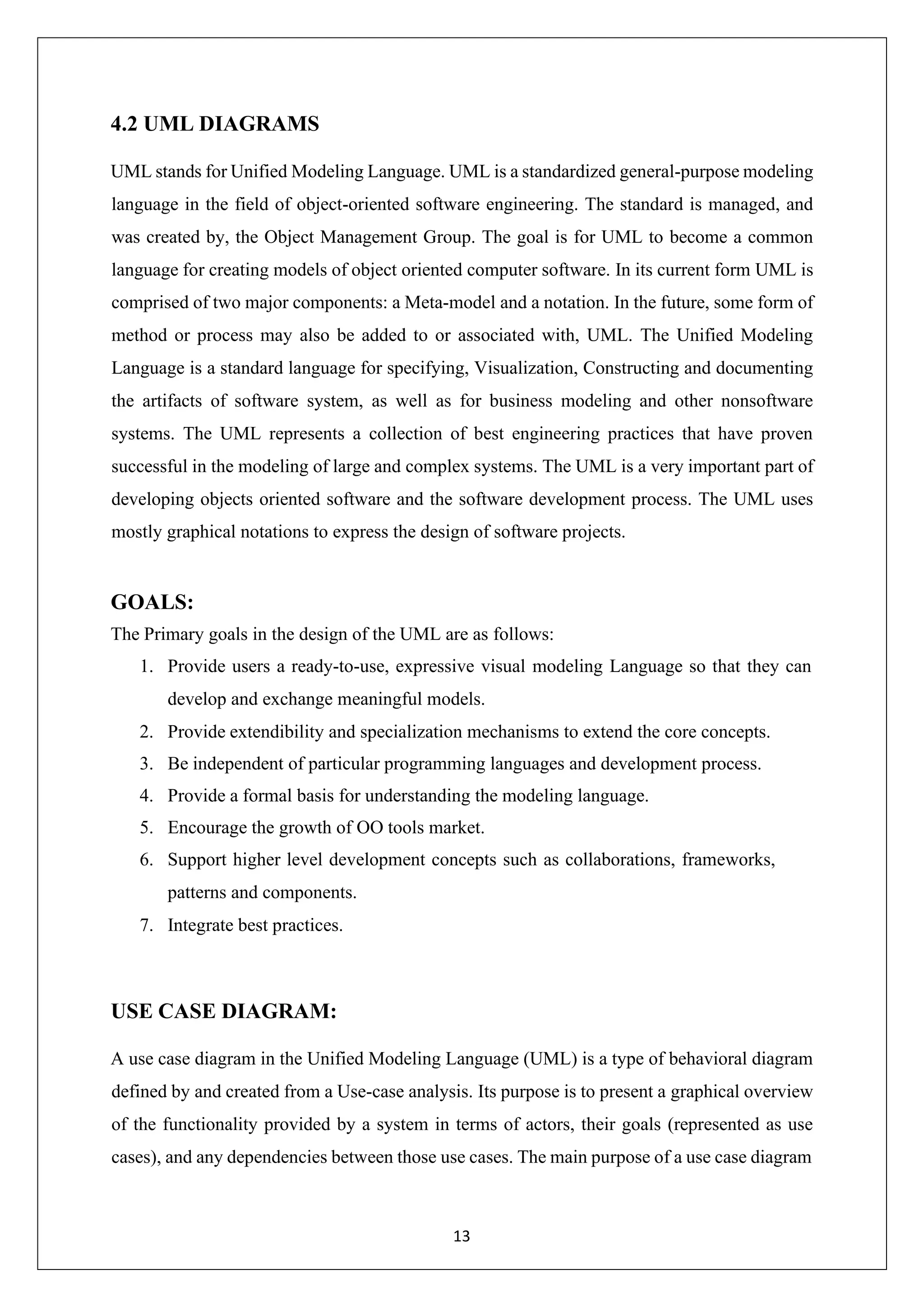 13 4.2 UML DIAGRAMS UML stands for Unified Modeling Language. UML is a standardized general-purpose modeling language in the field of object-oriented software engineering. The standard is managed, and was created by, the Object Management Group. The goal is for UML to become a common language for creating models of object oriented computer software. In its current form UML is comprised of two major components: a Meta-model and a notation. In the future, some form of method or process may also be added to or associated with, UML. The Unified Modeling Language is a standard language for specifying, Visualization, Constructing and documenting the artifacts of software system, as well as for business modeling and other nonsoftware systems. The UML represents a collection of best engineering practices that have proven successful in the modeling of large and complex systems. The UML is a very important part of developing objects oriented software and the software development process. The UML uses mostly graphical notations to express the design of software projects. GOALS: The Primary goals in the design of the UML are as follows: 1. Provide users a ready-to-use, expressive visual modeling Language so that they can develop and exchange meaningful models. 2. Provide extendibility and specialization mechanisms to extend the core concepts. 3. Be independent of particular programming languages and development process. 4. Provide a formal basis for understanding the modeling language. 5. Encourage the growth of OO tools market. 6. Support higher level development concepts such as collaborations, frameworks, patterns and components. 7. Integrate best practices. USE CASE DIAGRAM: A use case diagram in the Unified Modeling Language (UML) is a type of behavioral diagram defined by and created from a Use-case analysis. Its purpose is to present a graphical overview of the functionality provided by a system in terms of actors, their goals (represented as use cases), and any dependencies between those use cases. The main purpose of a use case diagram 