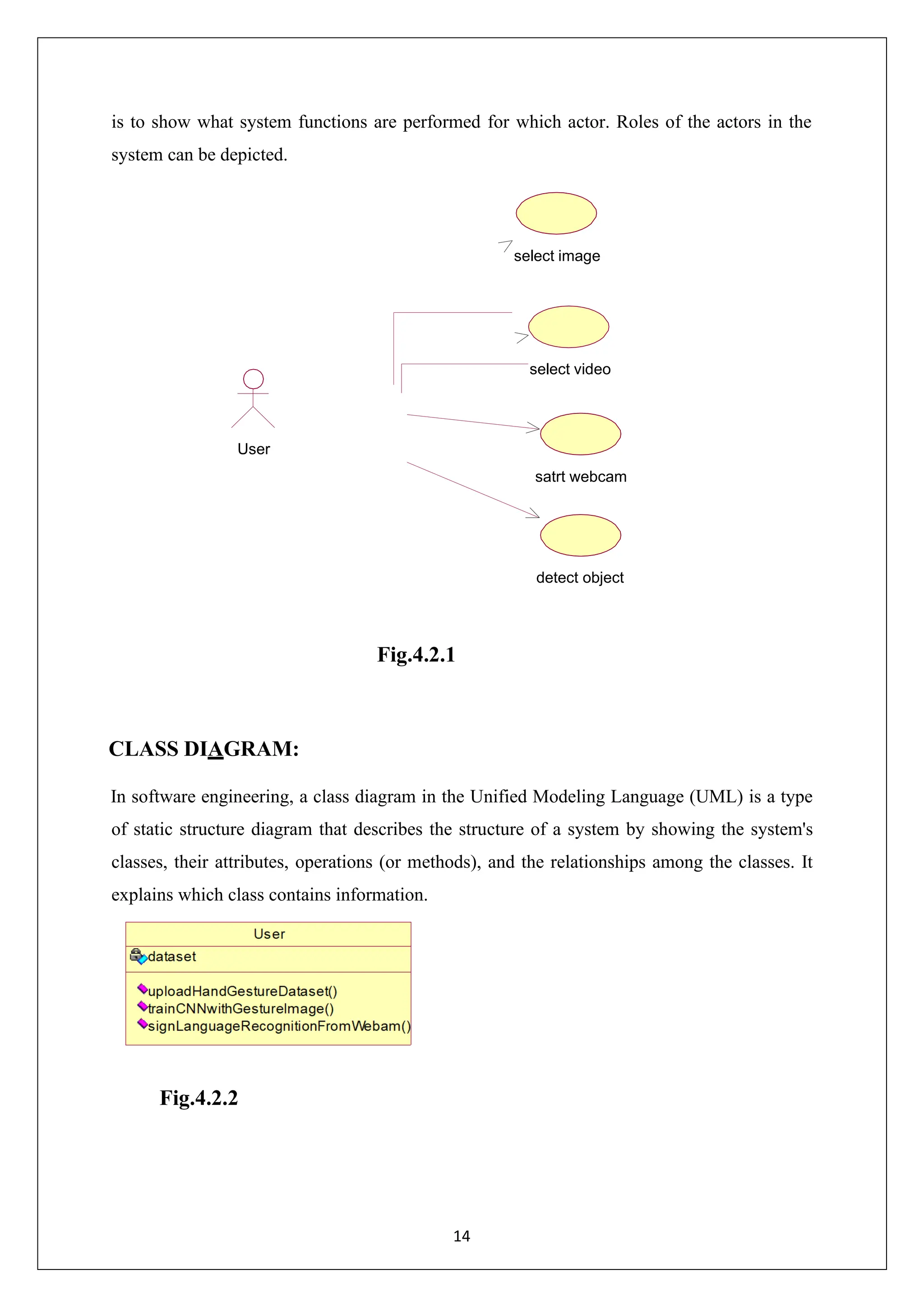 14 is to show what system functions are performed for which actor. Roles of the actors in the system can be depicted. detect object Fig.4.2.1 CLASS DIAGRAM: In software engineering, a class diagram in the Unified Modeling Language (UML) is a type of static structure diagram that describes the structure of a system by showing the system's classes, their attributes, operations (or methods), and the relationships among the classes. It explains which class contains information. Fig.4.2.2 select image select video User satrt webcam 