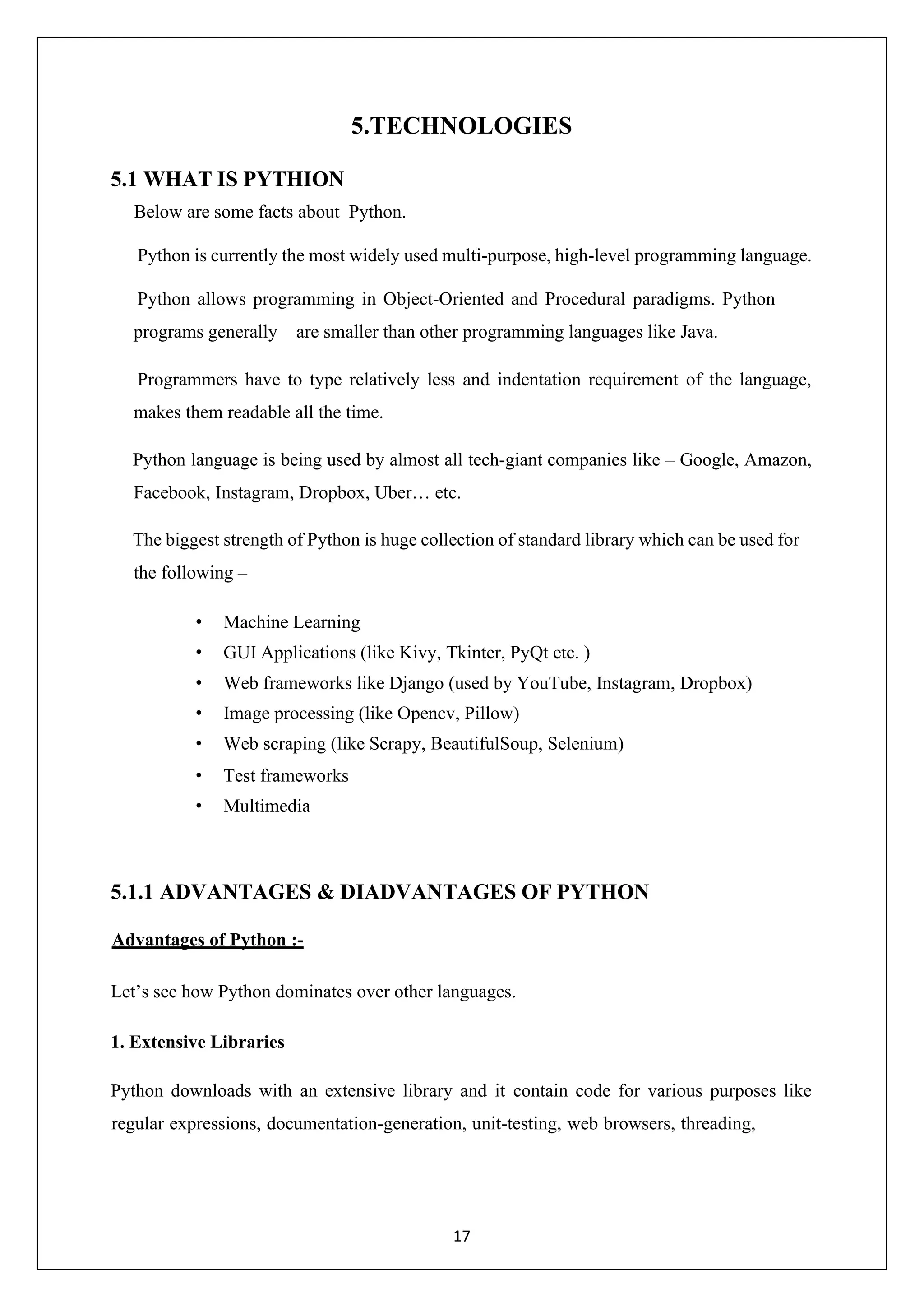 17 5.TECHNOLOGIES 5.1 WHAT IS PYTHION Below are some facts about Python. Python is currently the most widely used multi-purpose, high-level programming language. Python allows programming in Object-Oriented and Procedural paradigms. Python programs generally are smaller than other programming languages like Java. Programmers have to type relatively less and indentation requirement of the language, makes them readable all the time. Python language is being used by almost all tech-giant companies like – Google, Amazon, Facebook, Instagram, Dropbox, Uber… etc. The biggest strength of Python is huge collection of standard library which can be used for the following – • Machine Learning • GUI Applications (like Kivy, Tkinter, PyQt etc. ) • Web frameworks like Django (used by YouTube, Instagram, Dropbox) • Image processing (like Opencv, Pillow) • Web scraping (like Scrapy, BeautifulSoup, Selenium) • Test frameworks • Multimedia 5.1.1 ADVANTAGES & DIADVANTAGES OF PYTHON Advantages of Python :- Let’s see how Python dominates over other languages. 1. Extensive Libraries Python downloads with an extensive library and it contain code for various purposes like regular expressions, documentation-generation, unit-testing, web browsers, threading, 