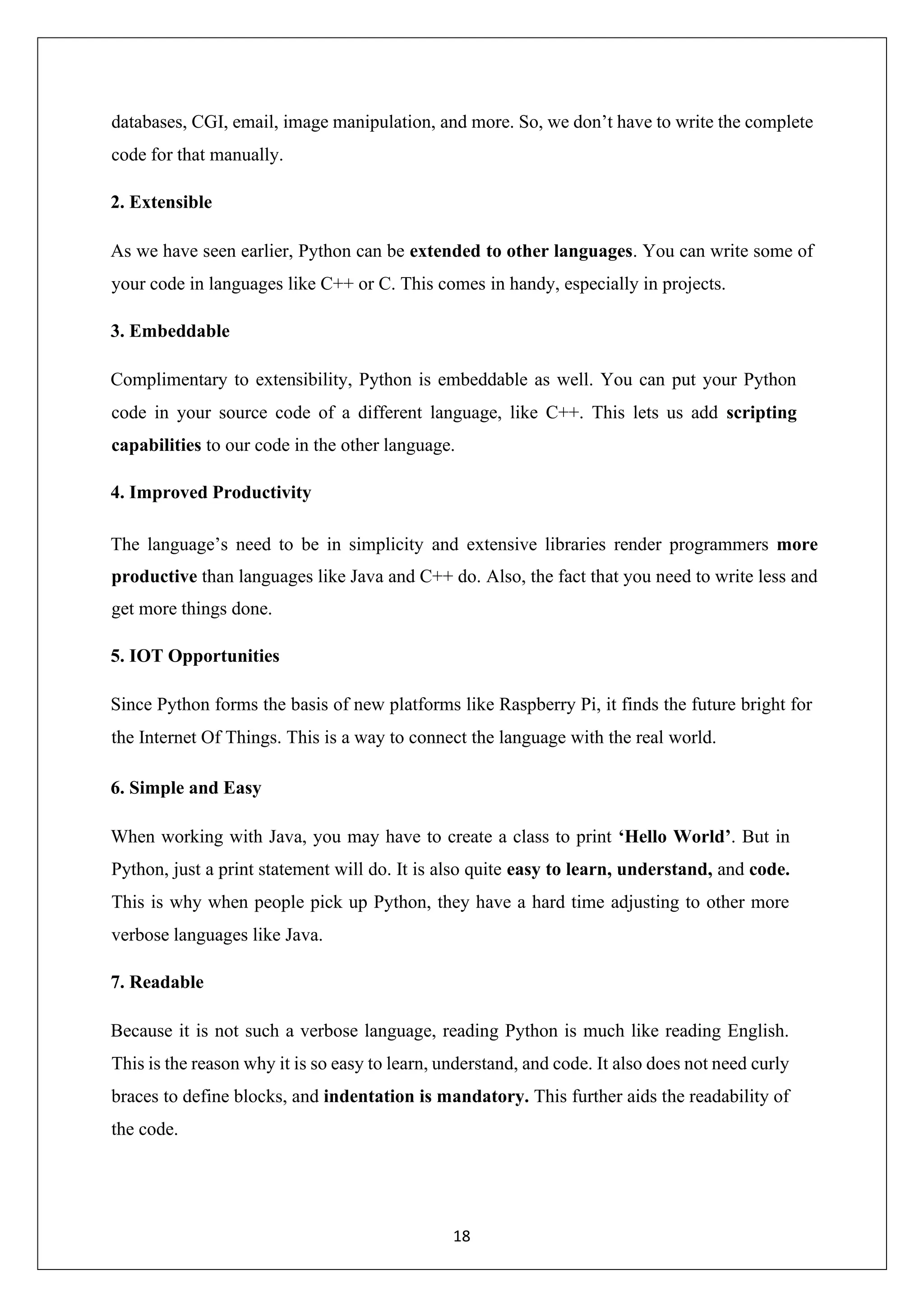 18 databases, CGI, email, image manipulation, and more. So, we don’t have to write the complete code for that manually. 2. Extensible As we have seen earlier, Python can be extended to other languages. You can write some of your code in languages like C++ or C. This comes in handy, especially in projects. 3. Embeddable Complimentary to extensibility, Python is embeddable as well. You can put your Python code in your source code of a different language, like C++. This lets us add scripting capabilities to our code in the other language. 4. Improved Productivity The language’s need to be in simplicity and extensive libraries render programmers more productive than languages like Java and C++ do. Also, the fact that you need to write less and get more things done. 5. IOT Opportunities Since Python forms the basis of new platforms like Raspberry Pi, it finds the future bright for the Internet Of Things. This is a way to connect the language with the real world. 6. Simple and Easy When working with Java, you may have to create a class to print ‘Hello World’. But in Python, just a print statement will do. It is also quite easy to learn, understand, and code. This is why when people pick up Python, they have a hard time adjusting to other more verbose languages like Java. 7. Readable Because it is not such a verbose language, reading Python is much like reading English. This is the reason why it is so easy to learn, understand, and code. It also does not need curly braces to define blocks, and indentation is mandatory. This further aids the readability of the code. 