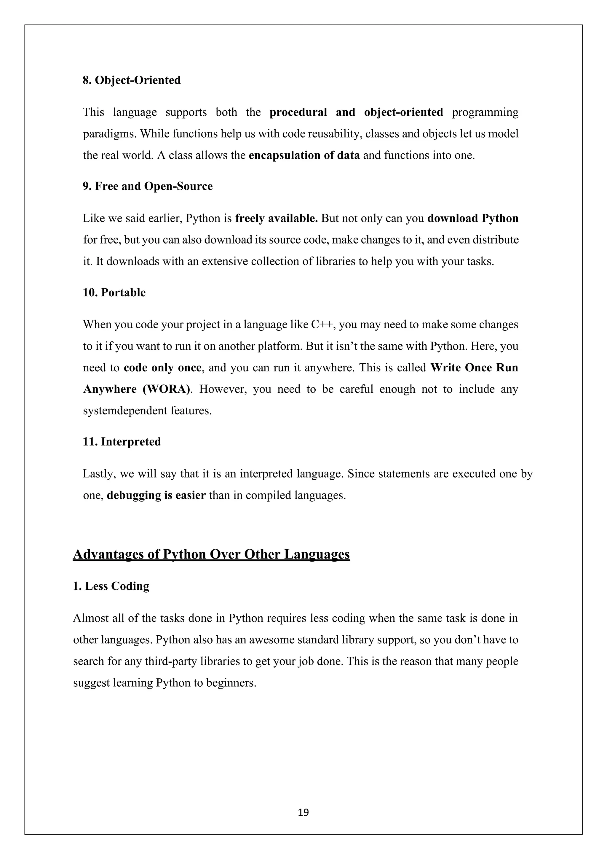 19 8. Object-Oriented This language supports both the procedural and object-oriented programming paradigms. While functions help us with code reusability, classes and objects let us model the real world. A class allows the encapsulation of data and functions into one. 9. Free and Open-Source Like we said earlier, Python is freely available. But not only can you download Python for free, but you can also download its source code, make changes to it, and even distribute it. It downloads with an extensive collection of libraries to help you with your tasks. 10. Portable When you code your project in a language like C++, you may need to make some changes to it if you want to run it on another platform. But it isn’t the same with Python. Here, you need to code only once, and you can run it anywhere. This is called Write Once Run Anywhere (WORA). However, you need to be careful enough not to include any systemdependent features. 11. Interpreted Lastly, we will say that it is an interpreted language. Since statements are executed one by one, debugging is easier than in compiled languages. Advantages of Python Over Other Languages 1. Less Coding Almost all of the tasks done in Python requires less coding when the same task is done in other languages. Python also has an awesome standard library support, so you don’t have to search for any third-party libraries to get your job done. This is the reason that many people suggest learning Python to beginners. 