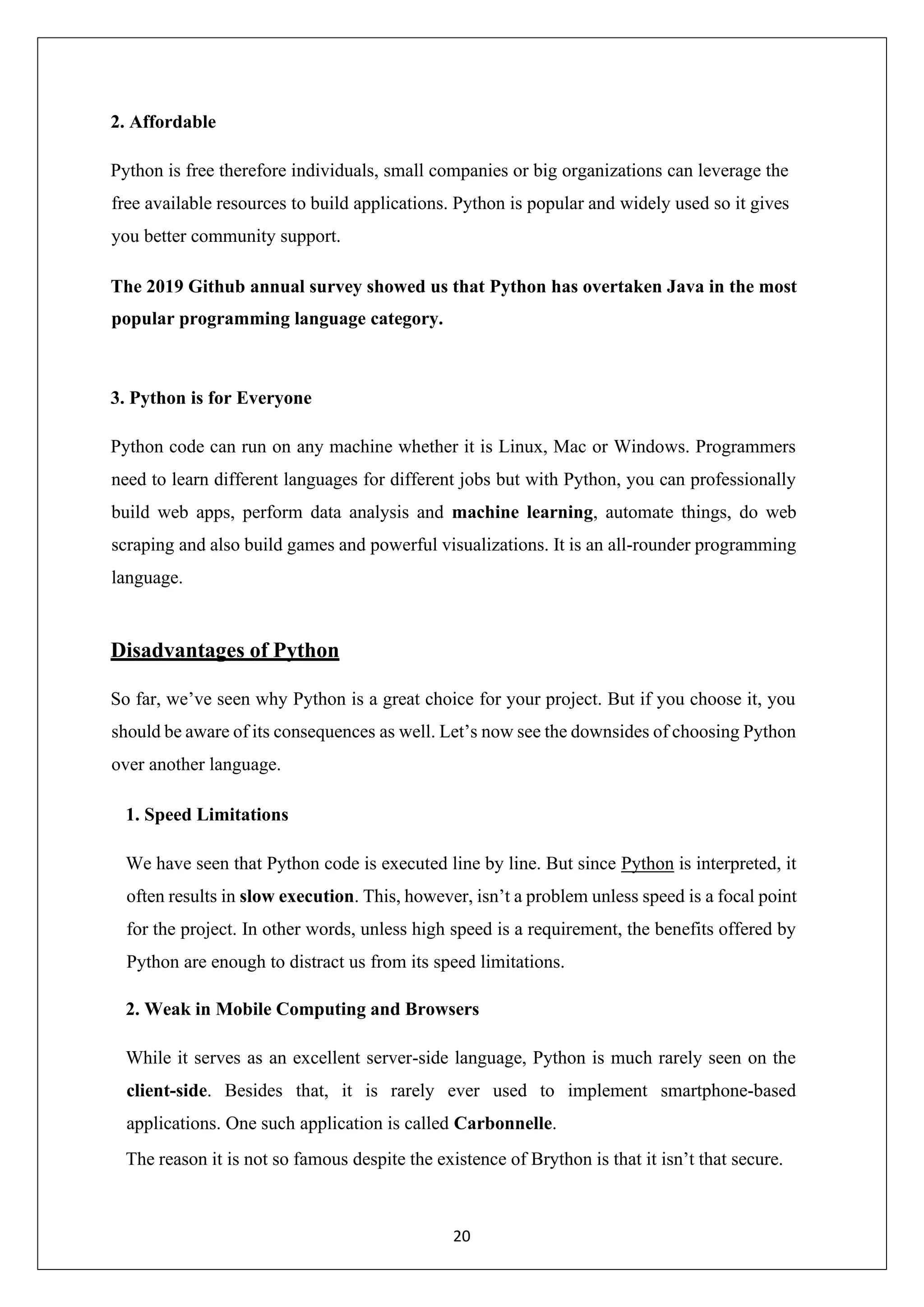 20 2. Affordable Python is free therefore individuals, small companies or big organizations can leverage the free available resources to build applications. Python is popular and widely used so it gives you better community support. The 2019 Github annual survey showed us that Python has overtaken Java in the most popular programming language category. 3. Python is for Everyone Python code can run on any machine whether it is Linux, Mac or Windows. Programmers need to learn different languages for different jobs but with Python, you can professionally build web apps, perform data analysis and machine learning, automate things, do web scraping and also build games and powerful visualizations. It is an all-rounder programming language. Disadvantages of Python So far, we’ve seen why Python is a great choice for your project. But if you choose it, you should be aware of its consequences as well. Let’s now see the downsides of choosing Python over another language. 1. Speed Limitations We have seen that Python code is executed line by line. But since Python is interpreted, it often results in slow execution. This, however, isn’t a problem unless speed is a focal point for the project. In other words, unless high speed is a requirement, the benefits offered by Python are enough to distract us from its speed limitations. 2. Weak in Mobile Computing and Browsers While it serves as an excellent server-side language, Python is much rarely seen on the client-side. Besides that, it is rarely ever used to implement smartphone-based applications. One such application is called Carbonnelle. The reason it is not so famous despite the existence of Brython is that it isn’t that secure. 
