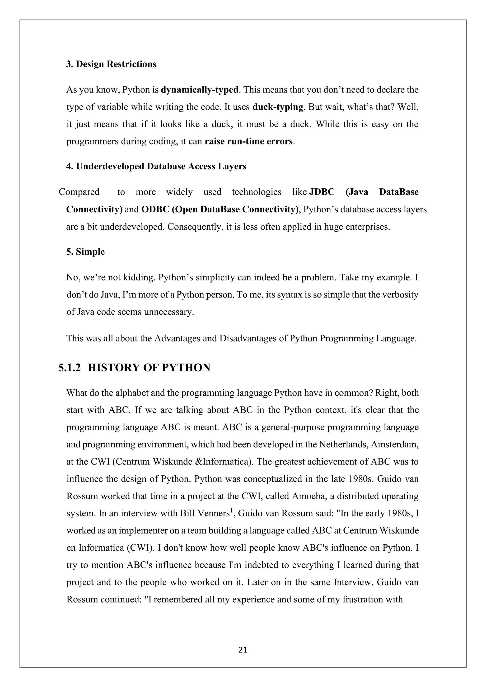21 3. Design Restrictions As you know, Python is dynamically-typed. This means that you don’t need to declare the type of variable while writing the code. It uses duck-typing. But wait, what’s that? Well, it just means that if it looks like a duck, it must be a duck. While this is easy on the programmers during coding, it can raise run-time errors. 4. Underdeveloped Database Access Layers Compared to more widely used technologies like JDBC (Java DataBase Connectivity) and ODBC (Open DataBase Connectivity), Python’s database access layers are a bit underdeveloped. Consequently, it is less often applied in huge enterprises. 5. Simple No, we’re not kidding. Python’s simplicity can indeed be a problem. Take my example. I don’t do Java, I’m more of a Python person. To me, its syntax is so simple that the verbosity of Java code seems unnecessary. This was all about the Advantages and Disadvantages of Python Programming Language. 5.1.2 HISTORY OF PYTHON What do the alphabet and the programming language Python have in common? Right, both start with ABC. If we are talking about ABC in the Python context, it's clear that the programming language ABC is meant. ABC is a general-purpose programming language and programming environment, which had been developed in the Netherlands, Amsterdam, at the CWI (Centrum Wiskunde &Informatica). The greatest achievement of ABC was to influence the design of Python. Python was conceptualized in the late 1980s. Guido van Rossum worked that time in a project at the CWI, called Amoeba, a distributed operating system. In an interview with Bill Venners1 , Guido van Rossum said: "In the early 1980s, I worked as an implementer on a team building a language called ABC at Centrum Wiskunde en Informatica (CWI). I don't know how well people know ABC's influence on Python. I try to mention ABC's influence because I'm indebted to everything I learned during that project and to the people who worked on it. Later on in the same Interview, Guido van Rossum continued: "I remembered all my experience and some of my frustration with 