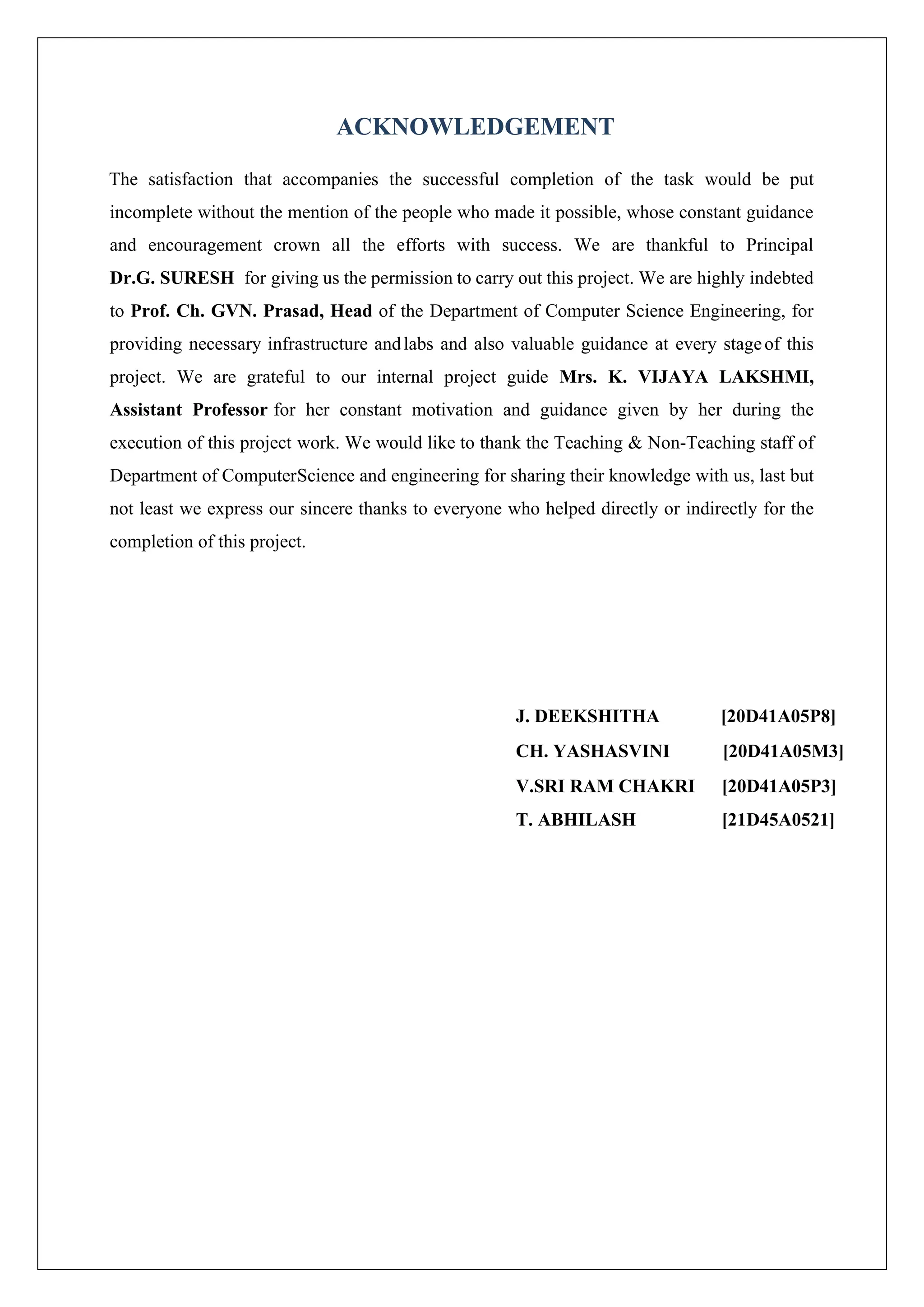 ACKNOWLEDGEMENT The satisfaction that accompanies the successful completion of the task would be put incomplete without the mention of the people who made it possible, whose constant guidance and encouragement crown all the efforts with success. We are thankful to Principal Dr.G. SURESH for giving us the permission to carry out this project. We are highly indebted to Prof. Ch. GVN. Prasad, Head of the Department of Computer Science Engineering, for providing necessary infrastructure andlabs and also valuable guidance at every stageof this project. We are grateful to our internal project guide Mrs. K. VIJAYA LAKSHMI, Assistant Professor for her constant motivation and guidance given by her during the execution of this project work. We would like to thank the Teaching & Non-Teaching staff of Department of ComputerScience and engineering for sharing their knowledge with us, last but not least we express our sincere thanks to everyone who helped directly or indirectly for the completion of this project. J. DEEKSHITHA [20D41A05P8] CH. YASHASVINI [20D41A05M3] V.SRI RAM CHAKRI [20D41A05P3] T. ABHILASH [21D45A0521] 
