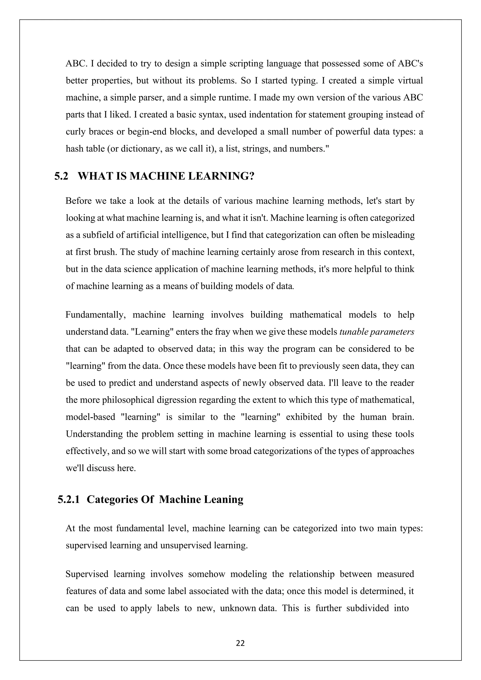 22 ABC. I decided to try to design a simple scripting language that possessed some of ABC's better properties, but without its problems. So I started typing. I created a simple virtual machine, a simple parser, and a simple runtime. I made my own version of the various ABC parts that I liked. I created a basic syntax, used indentation for statement grouping instead of curly braces or begin-end blocks, and developed a small number of powerful data types: a hash table (or dictionary, as we call it), a list, strings, and numbers." 5.2 WHAT IS MACHINE LEARNING? Before we take a look at the details of various machine learning methods, let's start by looking at what machine learning is, and what it isn't. Machine learning is often categorized as a subfield of artificial intelligence, but I find that categorization can often be misleading at first brush. The study of machine learning certainly arose from research in this context, but in the data science application of machine learning methods, it's more helpful to think of machine learning as a means of building models of data. Fundamentally, machine learning involves building mathematical models to help understand data. "Learning" enters the fray when we give these models tunable parameters that can be adapted to observed data; in this way the program can be considered to be "learning" from the data. Once these models have been fit to previously seen data, they can be used to predict and understand aspects of newly observed data. I'll leave to the reader the more philosophical digression regarding the extent to which this type of mathematical, model-based "learning" is similar to the "learning" exhibited by the human brain. Understanding the problem setting in machine learning is essential to using these tools effectively, and so we will start with some broad categorizations of the types of approaches we'll discuss here. 5.2.1 Categories Of Machine Leaning At the most fundamental level, machine learning can be categorized into two main types: supervised learning and unsupervised learning. Supervised learning involves somehow modeling the relationship between measured features of data and some label associated with the data; once this model is determined, it can be used to apply labels to new, unknown data. This is further subdivided into 
