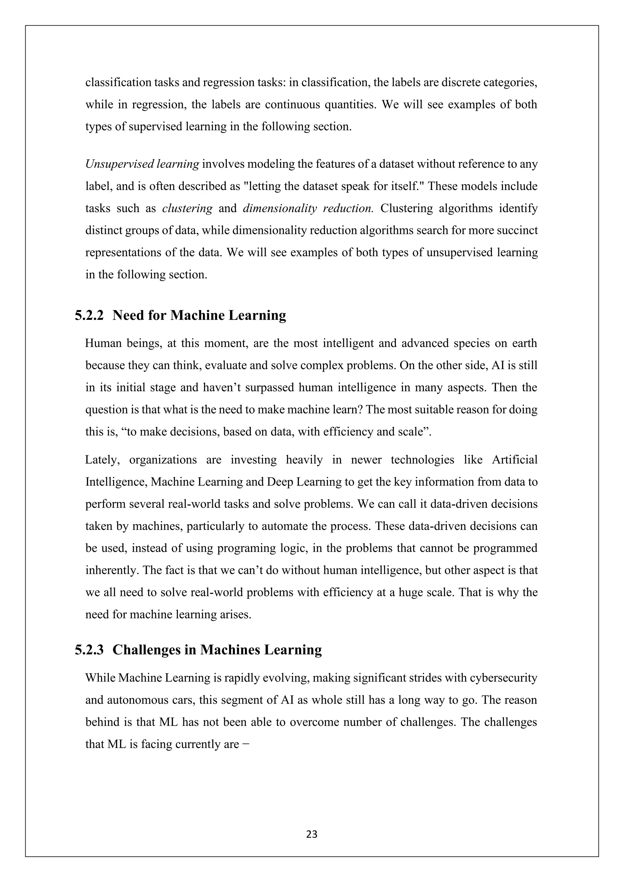 23 classification tasks and regression tasks: in classification, the labels are discrete categories, while in regression, the labels are continuous quantities. We will see examples of both types of supervised learning in the following section. Unsupervised learning involves modeling the features of a dataset without reference to any label, and is often described as "letting the dataset speak for itself." These models include tasks such as clustering and dimensionality reduction. Clustering algorithms identify distinct groups of data, while dimensionality reduction algorithms search for more succinct representations of the data. We will see examples of both types of unsupervised learning in the following section. 5.2.2 Need for Machine Learning Human beings, at this moment, are the most intelligent and advanced species on earth because they can think, evaluate and solve complex problems. On the other side, AI is still in its initial stage and haven’t surpassed human intelligence in many aspects. Then the question is that what is the need to make machine learn? The most suitable reason for doing this is, “to make decisions, based on data, with efficiency and scale”. Lately, organizations are investing heavily in newer technologies like Artificial Intelligence, Machine Learning and Deep Learning to get the key information from data to perform several real-world tasks and solve problems. We can call it data-driven decisions taken by machines, particularly to automate the process. These data-driven decisions can be used, instead of using programing logic, in the problems that cannot be programmed inherently. The fact is that we can’t do without human intelligence, but other aspect is that we all need to solve real-world problems with efficiency at a huge scale. That is why the need for machine learning arises. 5.2.3 Challenges in Machines Learning While Machine Learning is rapidly evolving, making significant strides with cybersecurity and autonomous cars, this segment of AI as whole still has a long way to go. The reason behind is that ML has not been able to overcome number of challenges. The challenges that ML is facing currently are − 