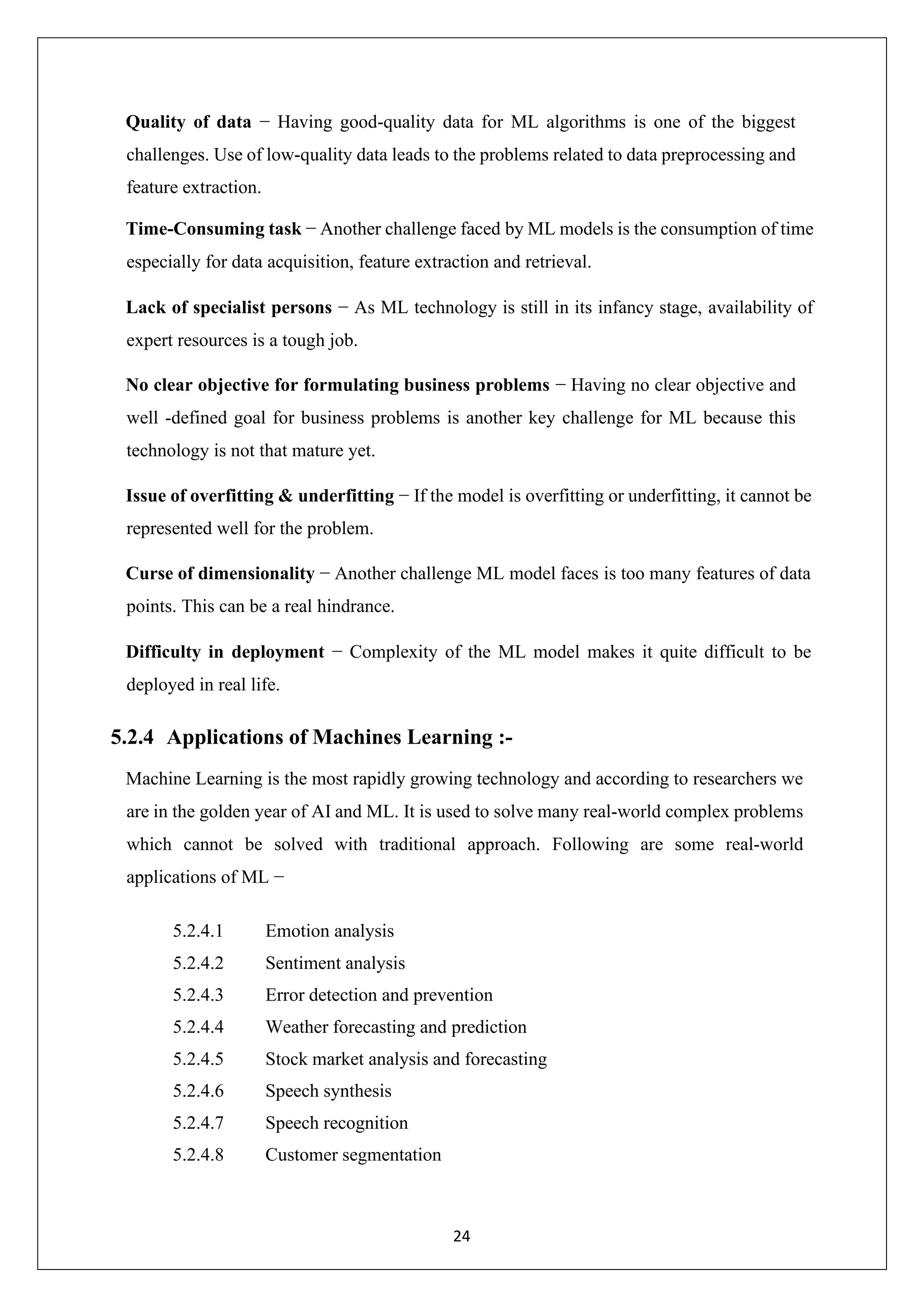 24 Quality of data − Having good-quality data for ML algorithms is one of the biggest challenges. Use of low-quality data leads to the problems related to data preprocessing and feature extraction. Time-Consuming task − Another challenge faced by ML models is the consumption of time especially for data acquisition, feature extraction and retrieval. Lack of specialist persons − As ML technology is still in its infancy stage, availability of expert resources is a tough job. No clear objective for formulating business problems − Having no clear objective and well -defined goal for business problems is another key challenge for ML because this technology is not that mature yet. Issue of overfitting & underfitting − If the model is overfitting or underfitting, it cannot be represented well for the problem. Curse of dimensionality − Another challenge ML model faces is too many features of data points. This can be a real hindrance. Difficulty in deployment − Complexity of the ML model makes it quite difficult to be deployed in real life. 5.2.4 Applications of Machines Learning :- Machine Learning is the most rapidly growing technology and according to researchers we are in the golden year of AI and ML. It is used to solve many real-world complex problems which cannot be solved with traditional approach. Following are some real-world applications of ML − 5.2.4.1 Emotion analysis 5.2.4.2 Sentiment analysis 5.2.4.3 Error detection and prevention 5.2.4.4 Weather forecasting and prediction 5.2.4.5 Stock market analysis and forecasting 5.2.4.6 Speech synthesis 5.2.4.7 Speech recognition 5.2.4.8 Customer segmentation 