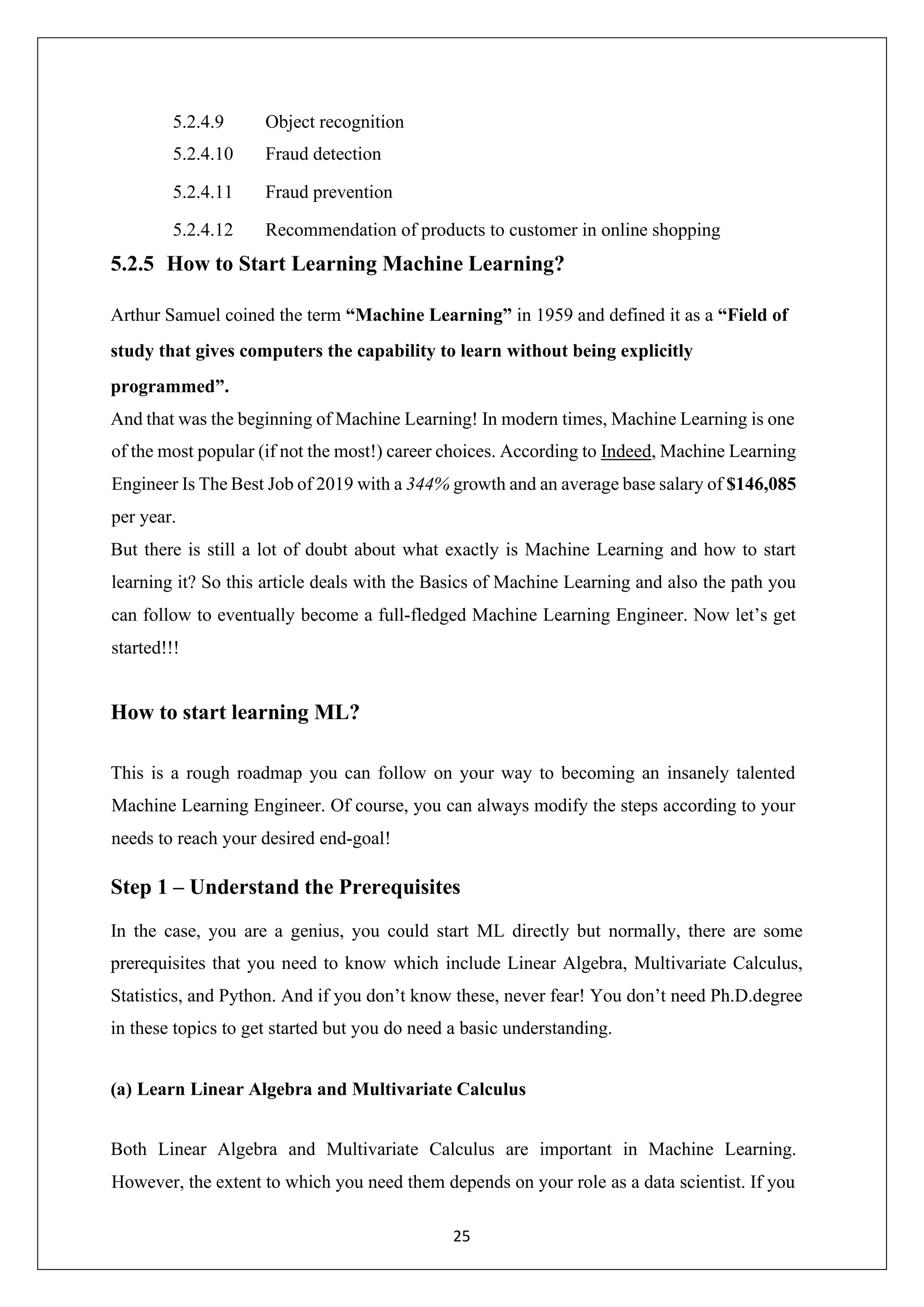 25 5.2.4.9 Object recognition 5.2.4.10 Fraud detection 5.2.4.11 Fraud prevention 5.2.4.12 Recommendation of products to customer in online shopping 5.2.5 How to Start Learning Machine Learning? Arthur Samuel coined the term “Machine Learning” in 1959 and defined it as a “Field of study that gives computers the capability to learn without being explicitly programmed”. And that was the beginning of Machine Learning! In modern times, Machine Learning is one of the most popular (if not the most!) career choices. According to Indeed, Machine Learning Engineer Is The Best Job of 2019 with a 344% growth and an average base salary of $146,085 per year. But there is still a lot of doubt about what exactly is Machine Learning and how to start learning it? So this article deals with the Basics of Machine Learning and also the path you can follow to eventually become a full-fledged Machine Learning Engineer. Now let’s get started!!! How to start learning ML? This is a rough roadmap you can follow on your way to becoming an insanely talented Machine Learning Engineer. Of course, you can always modify the steps according to your needs to reach your desired end-goal! Step 1 – Understand the Prerequisites In the case, you are a genius, you could start ML directly but normally, there are some prerequisites that you need to know which include Linear Algebra, Multivariate Calculus, Statistics, and Python. And if you don’t know these, never fear! You don’t need Ph.D.degree in these topics to get started but you do need a basic understanding. (a) Learn Linear Algebra and Multivariate Calculus Both Linear Algebra and Multivariate Calculus are important in Machine Learning. However, the extent to which you need them depends on your role as a data scientist. If you 