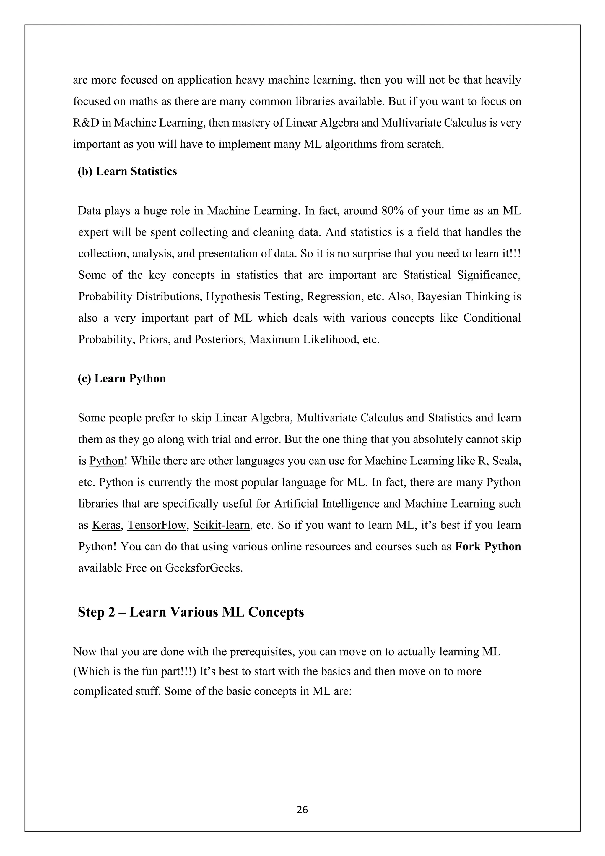 26 are more focused on application heavy machine learning, then you will not be that heavily focused on maths as there are many common libraries available. But if you want to focus on R&D in Machine Learning, then mastery of Linear Algebra and Multivariate Calculus is very important as you will have to implement many ML algorithms from scratch. (b) Learn Statistics Data plays a huge role in Machine Learning. In fact, around 80% of your time as an ML expert will be spent collecting and cleaning data. And statistics is a field that handles the collection, analysis, and presentation of data. So it is no surprise that you need to learn it!!! Some of the key concepts in statistics that are important are Statistical Significance, Probability Distributions, Hypothesis Testing, Regression, etc. Also, Bayesian Thinking is also a very important part of ML which deals with various concepts like Conditional Probability, Priors, and Posteriors, Maximum Likelihood, etc. (c) Learn Python Some people prefer to skip Linear Algebra, Multivariate Calculus and Statistics and learn them as they go along with trial and error. But the one thing that you absolutely cannot skip is Python! While there are other languages you can use for Machine Learning like R, Scala, etc. Python is currently the most popular language for ML. In fact, there are many Python libraries that are specifically useful for Artificial Intelligence and Machine Learning such as Keras, TensorFlow, Scikit-learn, etc. So if you want to learn ML, it’s best if you learn Python! You can do that using various online resources and courses such as Fork Python available Free on GeeksforGeeks. Step 2 – Learn Various ML Concepts Now that you are done with the prerequisites, you can move on to actually learning ML (Which is the fun part!!!) It’s best to start with the basics and then move on to more complicated stuff. Some of the basic concepts in ML are: 