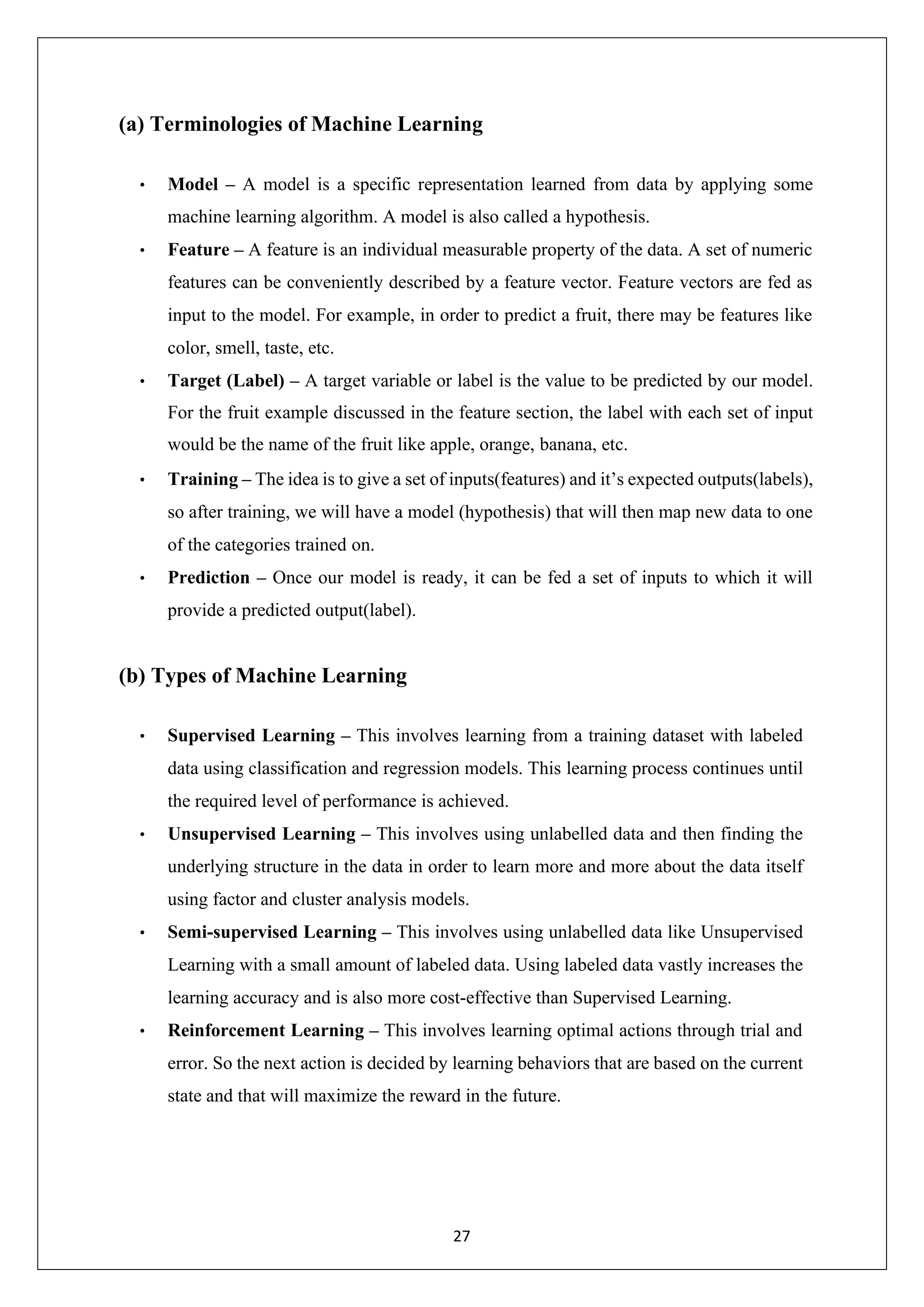27 (a) Terminologies of Machine Learning • Model – A model is a specific representation learned from data by applying some machine learning algorithm. A model is also called a hypothesis. • Feature – A feature is an individual measurable property of the data. A set of numeric features can be conveniently described by a feature vector. Feature vectors are fed as input to the model. For example, in order to predict a fruit, there may be features like color, smell, taste, etc. • Target (Label) – A target variable or label is the value to be predicted by our model. For the fruit example discussed in the feature section, the label with each set of input would be the name of the fruit like apple, orange, banana, etc. • Training – The idea is to give a set of inputs(features) and it’s expected outputs(labels), so after training, we will have a model (hypothesis) that will then map new data to one of the categories trained on. • Prediction – Once our model is ready, it can be fed a set of inputs to which it will provide a predicted output(label). (b) Types of Machine Learning • Supervised Learning – This involves learning from a training dataset with labeled data using classification and regression models. This learning process continues until the required level of performance is achieved. • Unsupervised Learning – This involves using unlabelled data and then finding the underlying structure in the data in order to learn more and more about the data itself using factor and cluster analysis models. • Semi-supervised Learning – This involves using unlabelled data like Unsupervised Learning with a small amount of labeled data. Using labeled data vastly increases the learning accuracy and is also more cost-effective than Supervised Learning. • Reinforcement Learning – This involves learning optimal actions through trial and error. So the next action is decided by learning behaviors that are based on the current state and that will maximize the reward in the future. 