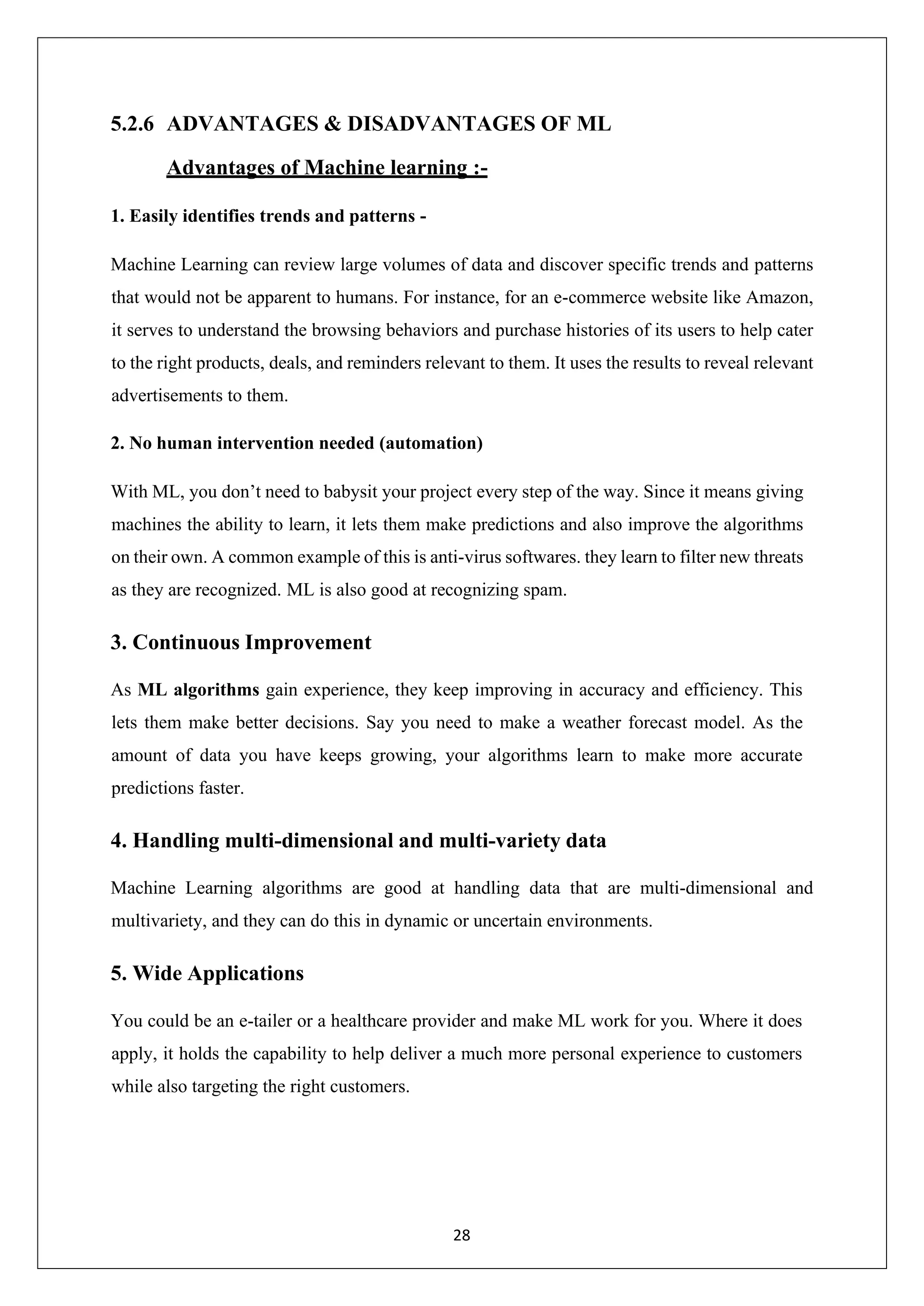 28 5.2.6 ADVANTAGES & DISADVANTAGES OF ML Advantages of Machine learning :- 1. Easily identifies trends and patterns - Machine Learning can review large volumes of data and discover specific trends and patterns that would not be apparent to humans. For instance, for an e-commerce website like Amazon, it serves to understand the browsing behaviors and purchase histories of its users to help cater to the right products, deals, and reminders relevant to them. It uses the results to reveal relevant advertisements to them. 2. No human intervention needed (automation) With ML, you don’t need to babysit your project every step of the way. Since it means giving machines the ability to learn, it lets them make predictions and also improve the algorithms on their own. A common example of this is anti-virus softwares. they learn to filter new threats as they are recognized. ML is also good at recognizing spam. 3. Continuous Improvement As ML algorithms gain experience, they keep improving in accuracy and efficiency. This lets them make better decisions. Say you need to make a weather forecast model. As the amount of data you have keeps growing, your algorithms learn to make more accurate predictions faster. 4. Handling multi-dimensional and multi-variety data Machine Learning algorithms are good at handling data that are multi-dimensional and multivariety, and they can do this in dynamic or uncertain environments. 5. Wide Applications You could be an e-tailer or a healthcare provider and make ML work for you. Where it does apply, it holds the capability to help deliver a much more personal experience to customers while also targeting the right customers. 
