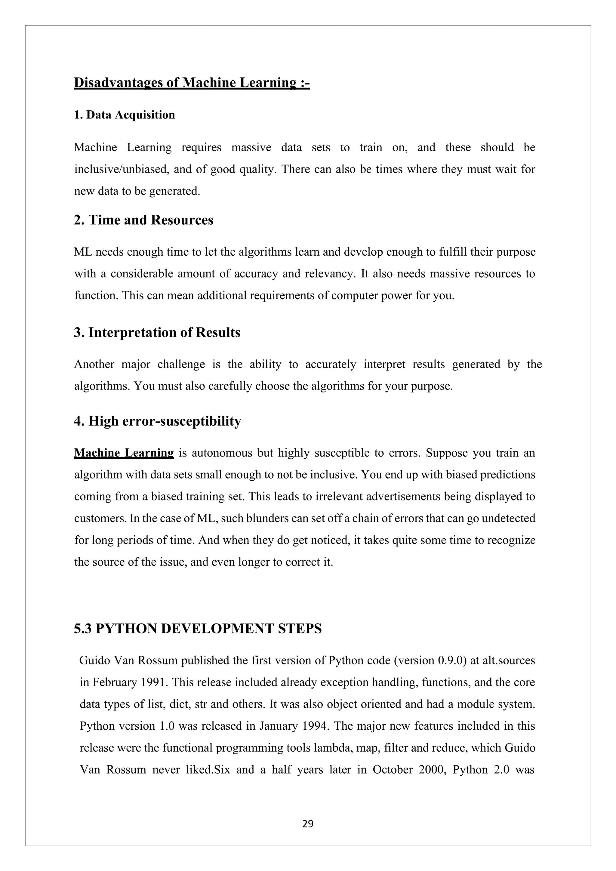 29 Disadvantages of Machine Learning :- 1. Data Acquisition Machine Learning requires massive data sets to train on, and these should be inclusive/unbiased, and of good quality. There can also be times where they must wait for new data to be generated. 2. Time and Resources ML needs enough time to let the algorithms learn and develop enough to fulfill their purpose with a considerable amount of accuracy and relevancy. It also needs massive resources to function. This can mean additional requirements of computer power for you. 3. Interpretation of Results Another major challenge is the ability to accurately interpret results generated by the algorithms. You must also carefully choose the algorithms for your purpose. 4. High error-susceptibility Machine Learning is autonomous but highly susceptible to errors. Suppose you train an algorithm with data sets small enough to not be inclusive. You end up with biased predictions coming from a biased training set. This leads to irrelevant advertisements being displayed to customers. In the case of ML, such blunders can set off a chain of errors that can go undetected for long periods of time. And when they do get noticed, it takes quite some time to recognize the source of the issue, and even longer to correct it. 5.3 PYTHON DEVELOPMENT STEPS Guido Van Rossum published the first version of Python code (version 0.9.0) at alt.sources in February 1991. This release included already exception handling, functions, and the core data types of list, dict, str and others. It was also object oriented and had a module system. Python version 1.0 was released in January 1994. The major new features included in this release were the functional programming tools lambda, map, filter and reduce, which Guido Van Rossum never liked.Six and a half years later in October 2000, Python 2.0 was 