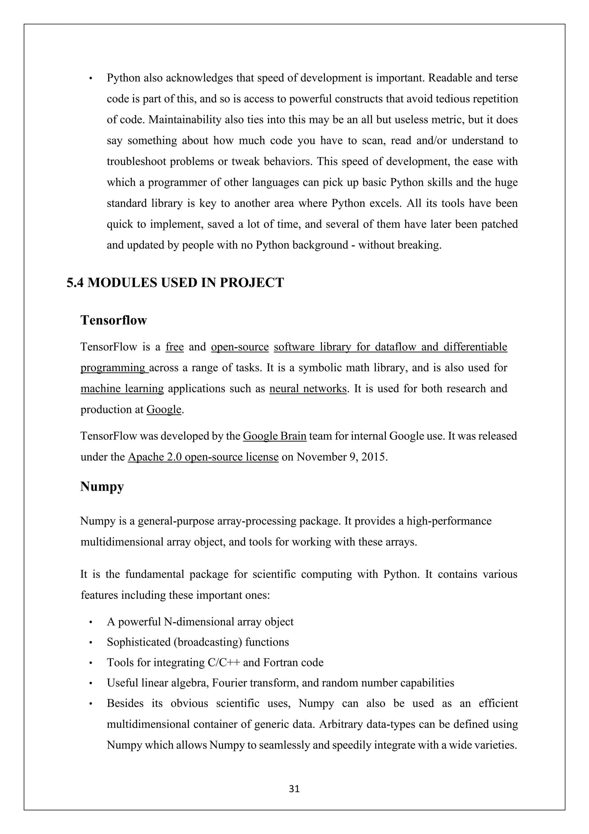 31 • Python also acknowledges that speed of development is important. Readable and terse code is part of this, and so is access to powerful constructs that avoid tedious repetition of code. Maintainability also ties into this may be an all but useless metric, but it does say something about how much code you have to scan, read and/or understand to troubleshoot problems or tweak behaviors. This speed of development, the ease with which a programmer of other languages can pick up basic Python skills and the huge standard library is key to another area where Python excels. All its tools have been quick to implement, saved a lot of time, and several of them have later been patched and updated by people with no Python background - without breaking. 5.4 MODULES USED IN PROJECT Tensorflow TensorFlow is a free and open-source software library for dataflow and differentiable programming across a range of tasks. It is a symbolic math library, and is also used for machine learning applications such as neural networks. It is used for both research and production at Google. TensorFlow was developed by the Google Brain team for internal Google use. It was released under the Apache 2.0 open-source license on November 9, 2015. Numpy Numpy is a general-purpose array-processing package. It provides a high-performance multidimensional array object, and tools for working with these arrays. It is the fundamental package for scientific computing with Python. It contains various features including these important ones: • A powerful N-dimensional array object • Sophisticated (broadcasting) functions • Tools for integrating C/C++ and Fortran code • Useful linear algebra, Fourier transform, and random number capabilities • Besides its obvious scientific uses, Numpy can also be used as an efficient multidimensional container of generic data. Arbitrary data-types can be defined using Numpy which allows Numpy to seamlessly and speedily integrate with a wide varieties. 