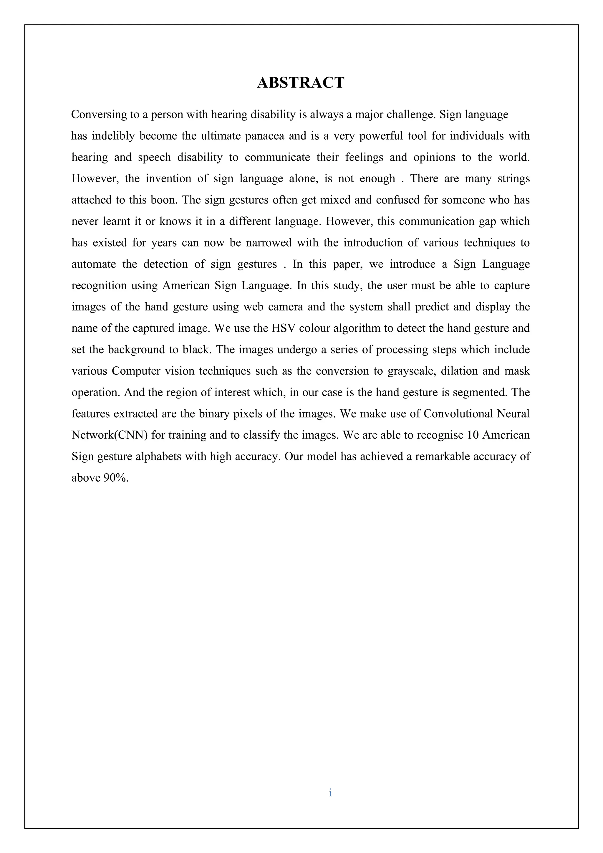 i ABSTRACT Conversing to a person with hearing disability is always a major challenge. Sign language has indelibly become the ultimate panacea and is a very powerful tool for individuals with hearing and speech disability to communicate their feelings and opinions to the world. However, the invention of sign language alone, is not enough . There are many strings attached to this boon. The sign gestures often get mixed and confused for someone who has never learnt it or knows it in a different language. However, this communication gap which has existed for years can now be narrowed with the introduction of various techniques to automate the detection of sign gestures . In this paper, we introduce a Sign Language recognition using American Sign Language. In this study, the user must be able to capture images of the hand gesture using web camera and the system shall predict and display the name of the captured image. We use the HSV colour algorithm to detect the hand gesture and set the background to black. The images undergo a series of processing steps which include various Computer vision techniques such as the conversion to grayscale, dilation and mask operation. And the region of interest which, in our case is the hand gesture is segmented. The features extracted are the binary pixels of the images. We make use of Convolutional Neural Network(CNN) for training and to classify the images. We are able to recognise 10 American Sign gesture alphabets with high accuracy. Our model has achieved a remarkable accuracy of above 90%. 