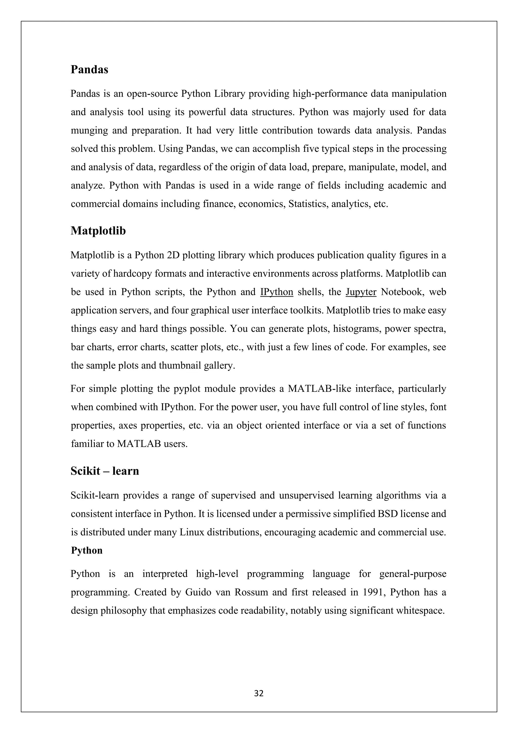 32 Pandas Pandas is an open-source Python Library providing high-performance data manipulation and analysis tool using its powerful data structures. Python was majorly used for data munging and preparation. It had very little contribution towards data analysis. Pandas solved this problem. Using Pandas, we can accomplish five typical steps in the processing and analysis of data, regardless of the origin of data load, prepare, manipulate, model, and analyze. Python with Pandas is used in a wide range of fields including academic and commercial domains including finance, economics, Statistics, analytics, etc. Matplotlib Matplotlib is a Python 2D plotting library which produces publication quality figures in a variety of hardcopy formats and interactive environments across platforms. Matplotlib can be used in Python scripts, the Python and IPython shells, the Jupyter Notebook, web application servers, and four graphical user interface toolkits. Matplotlib tries to make easy things easy and hard things possible. You can generate plots, histograms, power spectra, bar charts, error charts, scatter plots, etc., with just a few lines of code. For examples, see the sample plots and thumbnail gallery. For simple plotting the pyplot module provides a MATLAB-like interface, particularly when combined with IPython. For the power user, you have full control of line styles, font properties, axes properties, etc. via an object oriented interface or via a set of functions familiar to MATLAB users. Scikit – learn Scikit-learn provides a range of supervised and unsupervised learning algorithms via a consistent interface in Python. It is licensed under a permissive simplified BSD license and is distributed under many Linux distributions, encouraging academic and commercial use. Python Python is an interpreted high-level programming language for general-purpose programming. Created by Guido van Rossum and first released in 1991, Python has a design philosophy that emphasizes code readability, notably using significant whitespace. 
