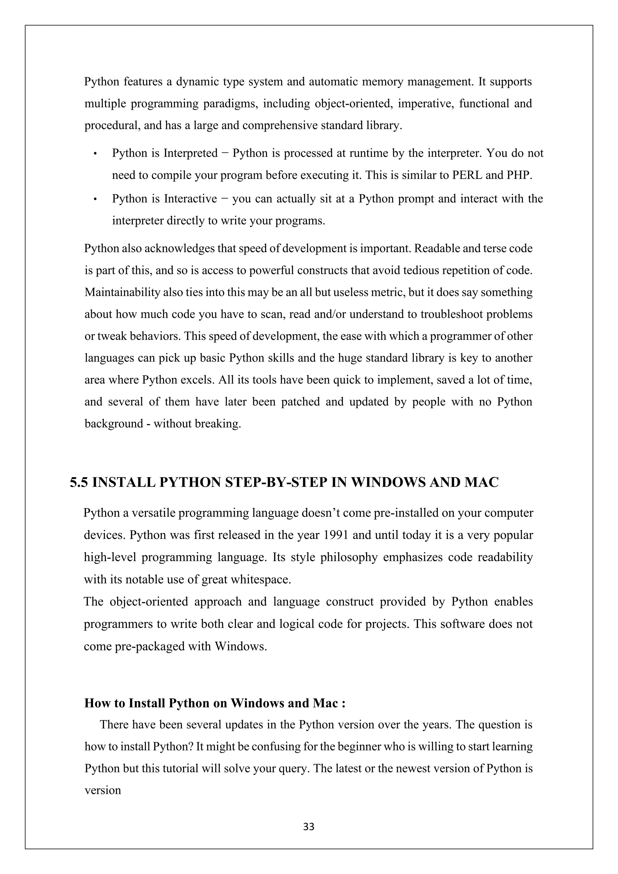 33 Python features a dynamic type system and automatic memory management. It supports multiple programming paradigms, including object-oriented, imperative, functional and procedural, and has a large and comprehensive standard library. • Python is Interpreted − Python is processed at runtime by the interpreter. You do not need to compile your program before executing it. This is similar to PERL and PHP. • Python is Interactive − you can actually sit at a Python prompt and interact with the interpreter directly to write your programs. Python also acknowledges that speed of development is important. Readable and terse code is part of this, and so is access to powerful constructs that avoid tedious repetition of code. Maintainability also ties into this may be an all but useless metric, but it does say something about how much code you have to scan, read and/or understand to troubleshoot problems or tweak behaviors. This speed of development, the ease with which a programmer of other languages can pick up basic Python skills and the huge standard library is key to another area where Python excels. All its tools have been quick to implement, saved a lot of time, and several of them have later been patched and updated by people with no Python background - without breaking. 5.5 INSTALL PYTHON STEP-BY-STEP IN WINDOWS AND MAC Python a versatile programming language doesn’t come pre-installed on your computer devices. Python was first released in the year 1991 and until today it is a very popular high-level programming language. Its style philosophy emphasizes code readability with its notable use of great whitespace. The object-oriented approach and language construct provided by Python enables programmers to write both clear and logical code for projects. This software does not come pre-packaged with Windows. How to Install Python on Windows and Mac : There have been several updates in the Python version over the years. The question is how to install Python? It might be confusing for the beginner who is willing to start learning Python but this tutorial will solve your query. The latest or the newest version of Python is version 