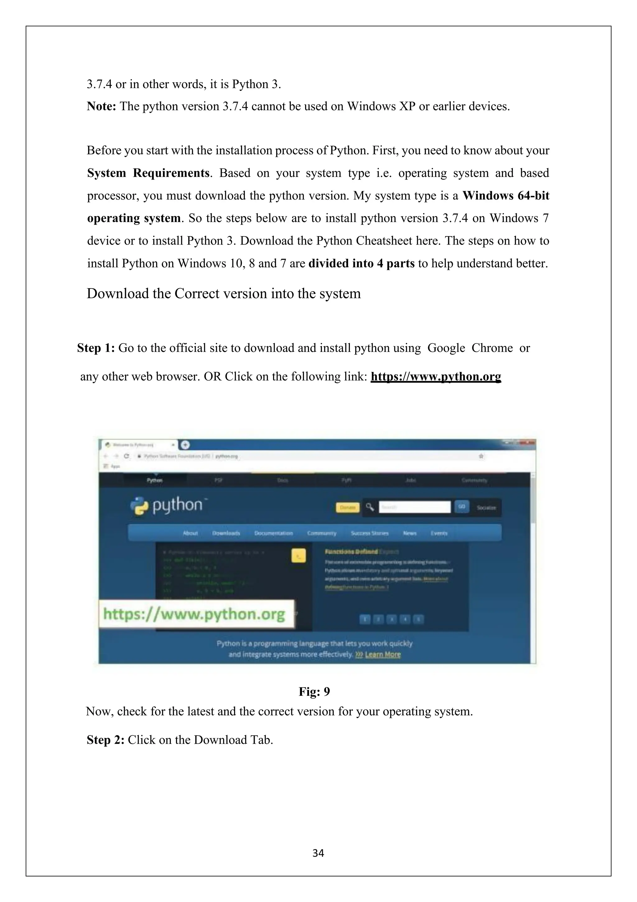 34 3.7.4 or in other words, it is Python 3. Note: The python version 3.7.4 cannot be used on Windows XP or earlier devices. Before you start with the installation process of Python. First, you need to know about your System Requirements. Based on your system type i.e. operating system and based processor, you must download the python version. My system type is a Windows 64-bit operating system. So the steps below are to install python version 3.7.4 on Windows 7 device or to install Python 3. Download the Python Cheatsheet here. The steps on how to install Python on Windows 10, 8 and 7 are divided into 4 parts to help understand better. Download the Correct version into the system Step 1: Go to the official site to download and install python using Google Chrome or any other web browser. OR Click on the following link: https://www.python.org Fig: 9 Now, check for the latest and the correct version for your operating system. Step 2: Click on the Download Tab. 