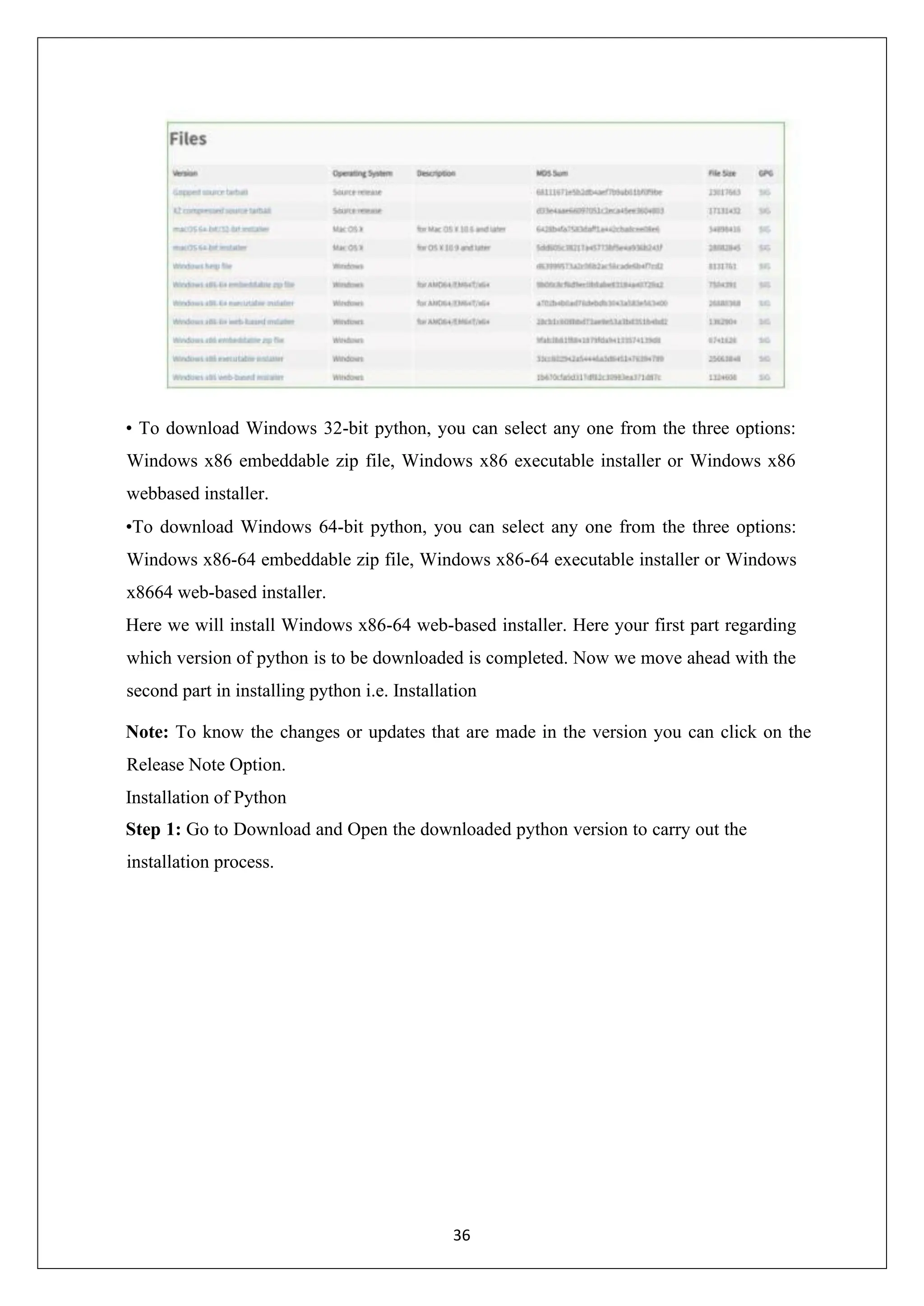 36 • To download Windows 32-bit python, you can select any one from the three options: Windows x86 embeddable zip file, Windows x86 executable installer or Windows x86 webbased installer. •To download Windows 64-bit python, you can select any one from the three options: Windows x86-64 embeddable zip file, Windows x86-64 executable installer or Windows x8664 web-based installer. Here we will install Windows x86-64 web-based installer. Here your first part regarding which version of python is to be downloaded is completed. Now we move ahead with the second part in installing python i.e. Installation Note: To know the changes or updates that are made in the version you can click on the Release Note Option. Installation of Python Step 1: Go to Download and Open the downloaded python version to carry out the installation process. 