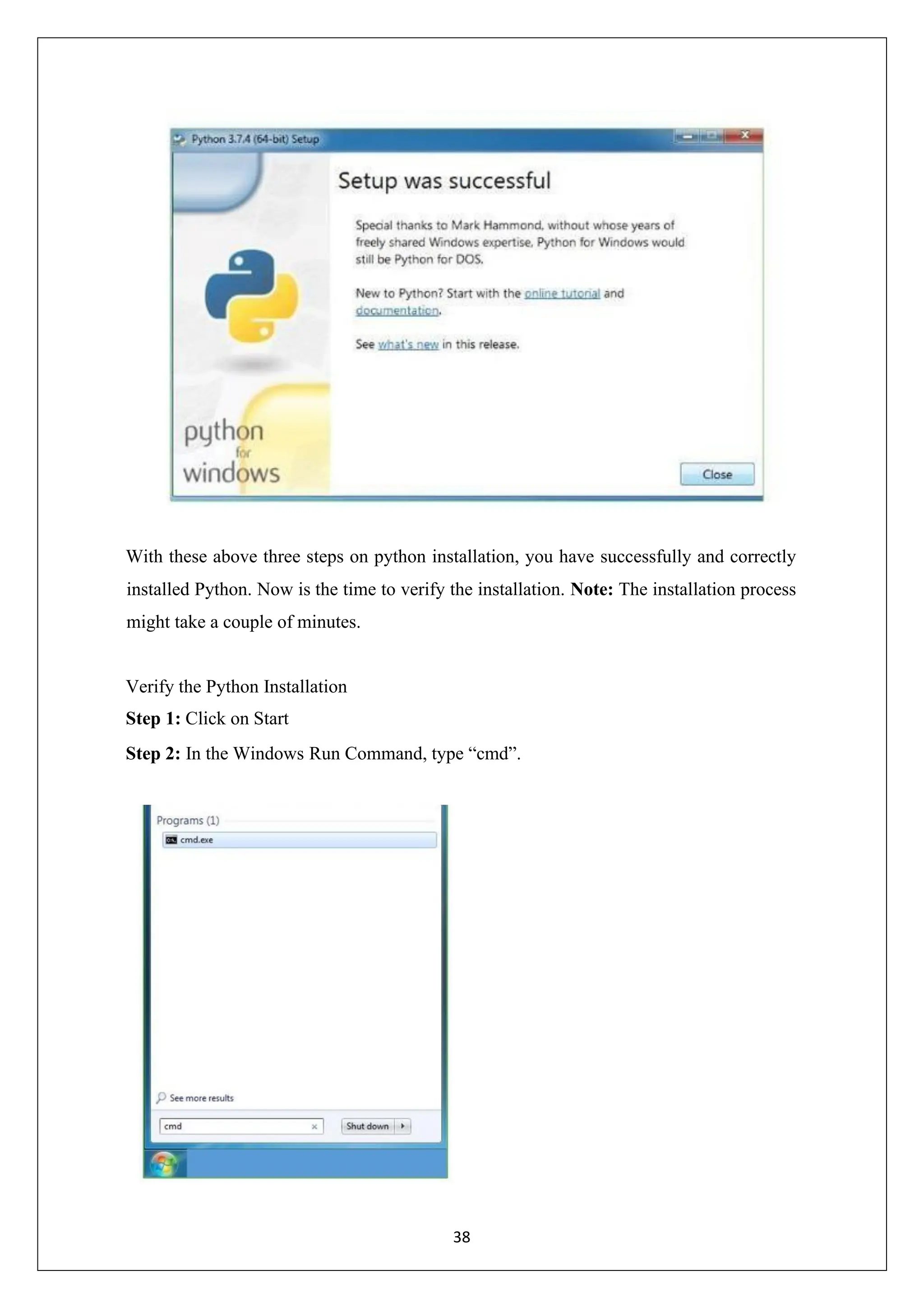 38 With these above three steps on python installation, you have successfully and correctly installed Python. Now is the time to verify the installation. Note: The installation process might take a couple of minutes. Verify the Python Installation Step 1: Click on Start Step 2: In the Windows Run Command, type “cmd”. 
