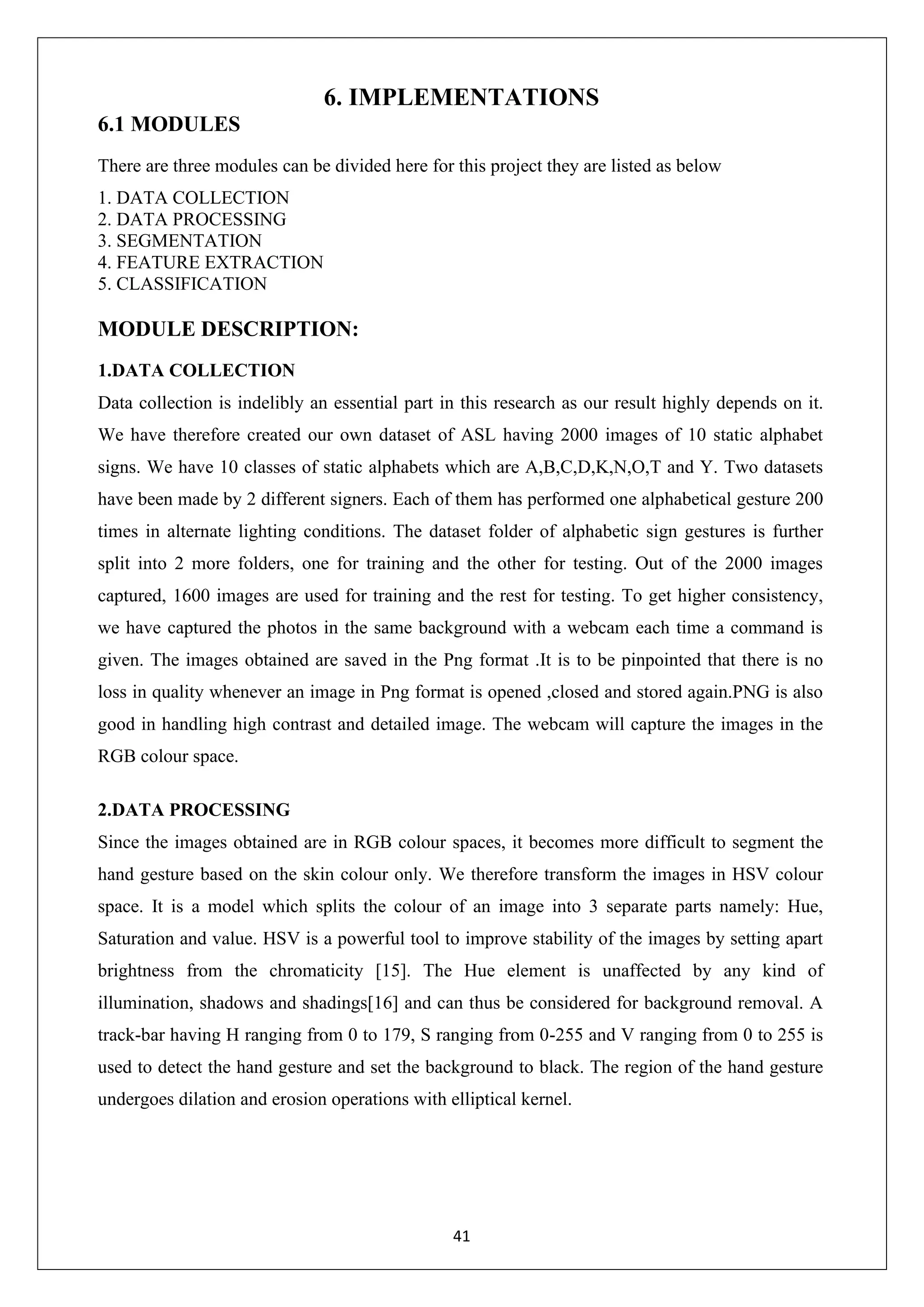 41 6. IMPLEMENTATIONS 6.1 MODULES There are three modules can be divided here for this project they are listed as below 1. DATA COLLECTION 2. DATA PROCESSING 3. SEGMENTATION 4. FEATURE EXTRACTION 5. CLASSIFICATION MODULE DESCRIPTION: 1.DATA COLLECTION Data collection is indelibly an essential part in this research as our result highly depends on it. We have therefore created our own dataset of ASL having 2000 images of 10 static alphabet signs. We have 10 classes of static alphabets which are A,B,C,D,K,N,O,T and Y. Two datasets have been made by 2 different signers. Each of them has performed one alphabetical gesture 200 times in alternate lighting conditions. The dataset folder of alphabetic sign gestures is further split into 2 more folders, one for training and the other for testing. Out of the 2000 images captured, 1600 images are used for training and the rest for testing. To get higher consistency, we have captured the photos in the same background with a webcam each time a command is given. The images obtained are saved in the Png format .It is to be pinpointed that there is no loss in quality whenever an image in Png format is opened ,closed and stored again.PNG is also good in handling high contrast and detailed image. The webcam will capture the images in the RGB colour space. 2.DATA PROCESSING Since the images obtained are in RGB colour spaces, it becomes more difficult to segment the hand gesture based on the skin colour only. We therefore transform the images in HSV colour space. It is a model which splits the colour of an image into 3 separate parts namely: Hue, Saturation and value. HSV is a powerful tool to improve stability of the images by setting apart brightness from the chromaticity [15]. The Hue element is unaffected by any kind of illumination, shadows and shadings[16] and can thus be considered for background removal. A track-bar having H ranging from 0 to 179, S ranging from 0-255 and V ranging from 0 to 255 is used to detect the hand gesture and set the background to black. The region of the hand gesture undergoes dilation and erosion operations with elliptical kernel. 