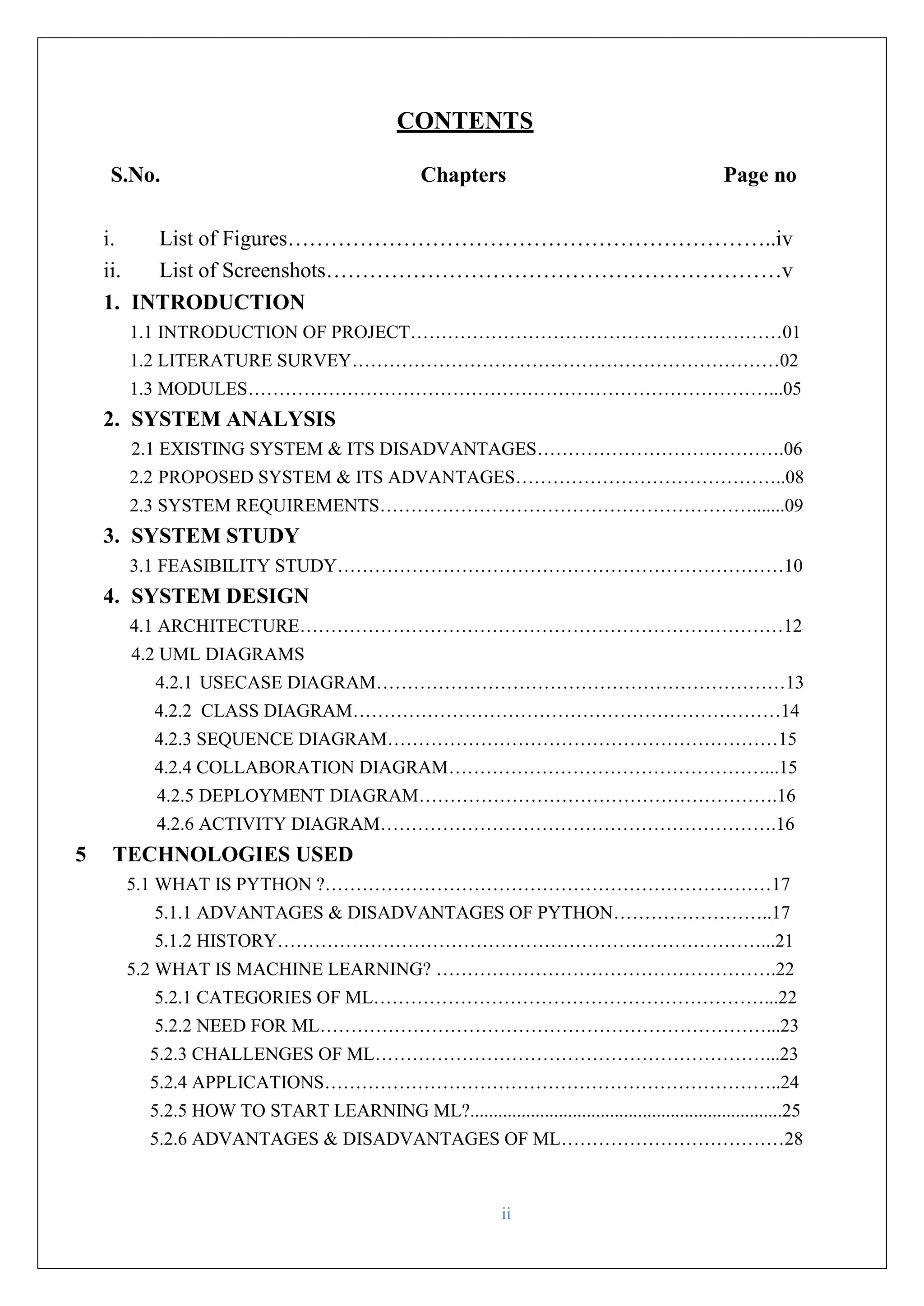 ii CONTENTS S.No. Chapters Page no i. List of Figures…………………………………………………………..iv ii. List of Screenshots………………………………………………………v 1. INTRODUCTION 1.1 INTRODUCTION OF PROJECT……………………………………………………01 1.2 LITERATURE SURVEY……………………………………………………………02 1.3 MODULES…………………………………………………………………………...05 2. SYSTEM ANALYSIS 2.1 EXISTING SYSTEM & ITS DISADVANTAGES………………………………….06 2.2 PROPOSED SYSTEM & ITS ADVANTAGES……………………………………..08 2.3 SYSTEM REQUIREMENTS…………………………………………………….......09 3. SYSTEM STUDY 3.1 FEASIBILITY STUDY………………………………………………………………10 4. SYSTEM DESIGN 4.1 ARCHITECTURE……………………………………………………………………12 4.2 UML DIAGRAMS 4.2.1 USECASE DIAGRAM…………………………………………………………13 4.2.2 CLASS DIAGRAM……………………………………………………………14 4.2.3 SEQUENCE DIAGRAM………………………………………………………15 4.2.4 COLLABORATION DIAGRAM……………………………………………...15 4.2.5 DEPLOYMENT DIAGRAM………………………………………………….16 4.2.6 ACTIVITY DIAGRAM……………………………………………………….16 5 TECHNOLOGIES USED 5.1 WHAT IS PYTHON ?………………………………………………………………17 5.1.1 ADVANTAGES & DISADVANTAGES OF PYTHON……………………..17 5.1.2 HISTORY……………………………………………………………………...21 5.2 WHAT IS MACHINE LEARNING? ……………………………………………….22 5.2.1 CATEGORIES OF ML………………………………………………………...22 5.2.2 NEED FOR ML………………………………………………………………...23 5.2.3 CHALLENGES OF ML………………………………………………………...23 5.2.4 APPLICATIONS………………………………………………………………..24 5.2.5 HOW TO START LEARNING ML?...................................................................25 5.2.6 ADVANTAGES & DISADVANTAGES OF ML………………………………28 