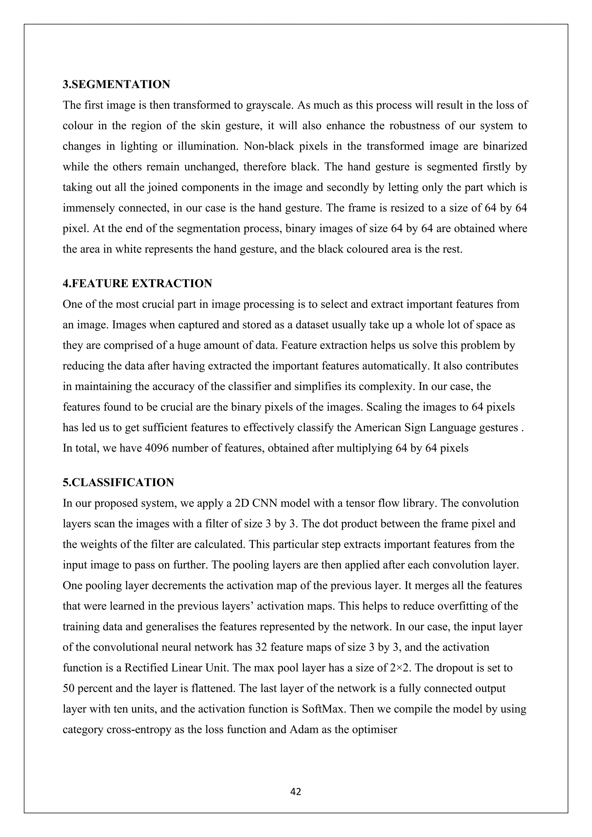 42 3.SEGMENTATION The first image is then transformed to grayscale. As much as this process will result in the loss of colour in the region of the skin gesture, it will also enhance the robustness of our system to changes in lighting or illumination. Non-black pixels in the transformed image are binarized while the others remain unchanged, therefore black. The hand gesture is segmented firstly by taking out all the joined components in the image and secondly by letting only the part which is immensely connected, in our case is the hand gesture. The frame is resized to a size of 64 by 64 pixel. At the end of the segmentation process, binary images of size 64 by 64 are obtained where the area in white represents the hand gesture, and the black coloured area is the rest. 4.FEATURE EXTRACTION One of the most crucial part in image processing is to select and extract important features from an image. Images when captured and stored as a dataset usually take up a whole lot of space as they are comprised of a huge amount of data. Feature extraction helps us solve this problem by reducing the data after having extracted the important features automatically. It also contributes in maintaining the accuracy of the classifier and simplifies its complexity. In our case, the features found to be crucial are the binary pixels of the images. Scaling the images to 64 pixels has led us to get sufficient features to effectively classify the American Sign Language gestures . In total, we have 4096 number of features, obtained after multiplying 64 by 64 pixels 5.CLASSIFICATION In our proposed system, we apply a 2D CNN model with a tensor flow library. The convolution layers scan the images with a filter of size 3 by 3. The dot product between the frame pixel and the weights of the filter are calculated. This particular step extracts important features from the input image to pass on further. The pooling layers are then applied after each convolution layer. One pooling layer decrements the activation map of the previous layer. It merges all the features that were learned in the previous layers’ activation maps. This helps to reduce overfitting of the training data and generalises the features represented by the network. In our case, the input layer of the convolutional neural network has 32 feature maps of size 3 by 3, and the activation function is a Rectified Linear Unit. The max pool layer has a size of 2×2. The dropout is set to 50 percent and the layer is flattened. The last layer of the network is a fully connected output layer with ten units, and the activation function is SoftMax. Then we compile the model by using category cross-entropy as the loss function and Adam as the optimiser 