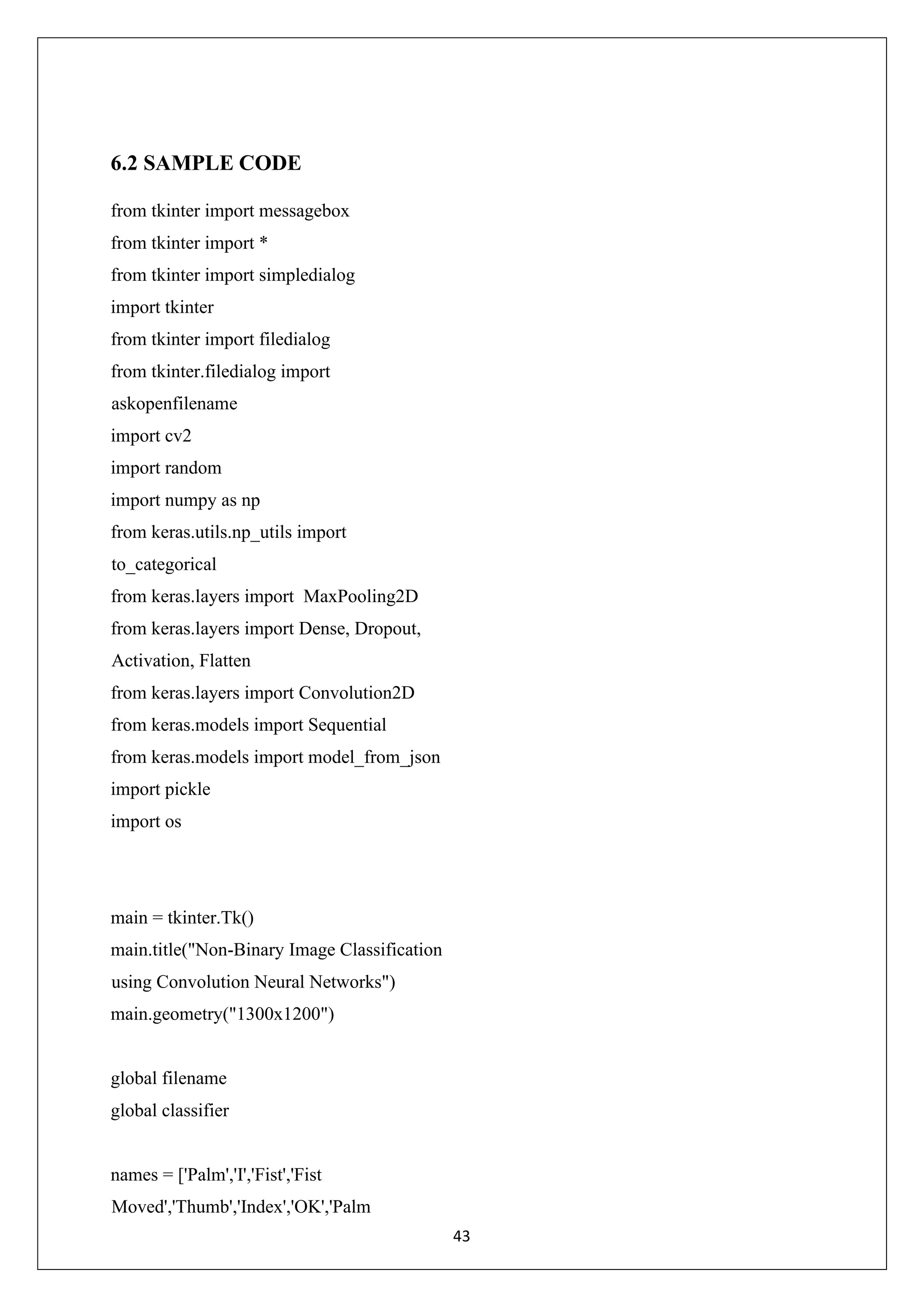 43 6.2 SAMPLE CODE from tkinter import messagebox from tkinter import * from tkinter import simpledialog import tkinter from tkinter import filedialog from tkinter.filedialog import askopenfilename import cv2 import random import numpy as np from keras.utils.np_utils import to_categorical from keras.layers import MaxPooling2D from keras.layers import Dense, Dropout, Activation, Flatten from keras.layers import Convolution2D from keras.models import Sequential from keras.models import model_from_json import pickle import os main = tkinter.Tk() main.title("Non-Binary Image Classification using Convolution Neural Networks") main.geometry("1300x1200") global filename global classifier names = ['Palm','I','Fist','Fist Moved','Thumb','Index','OK','Palm 