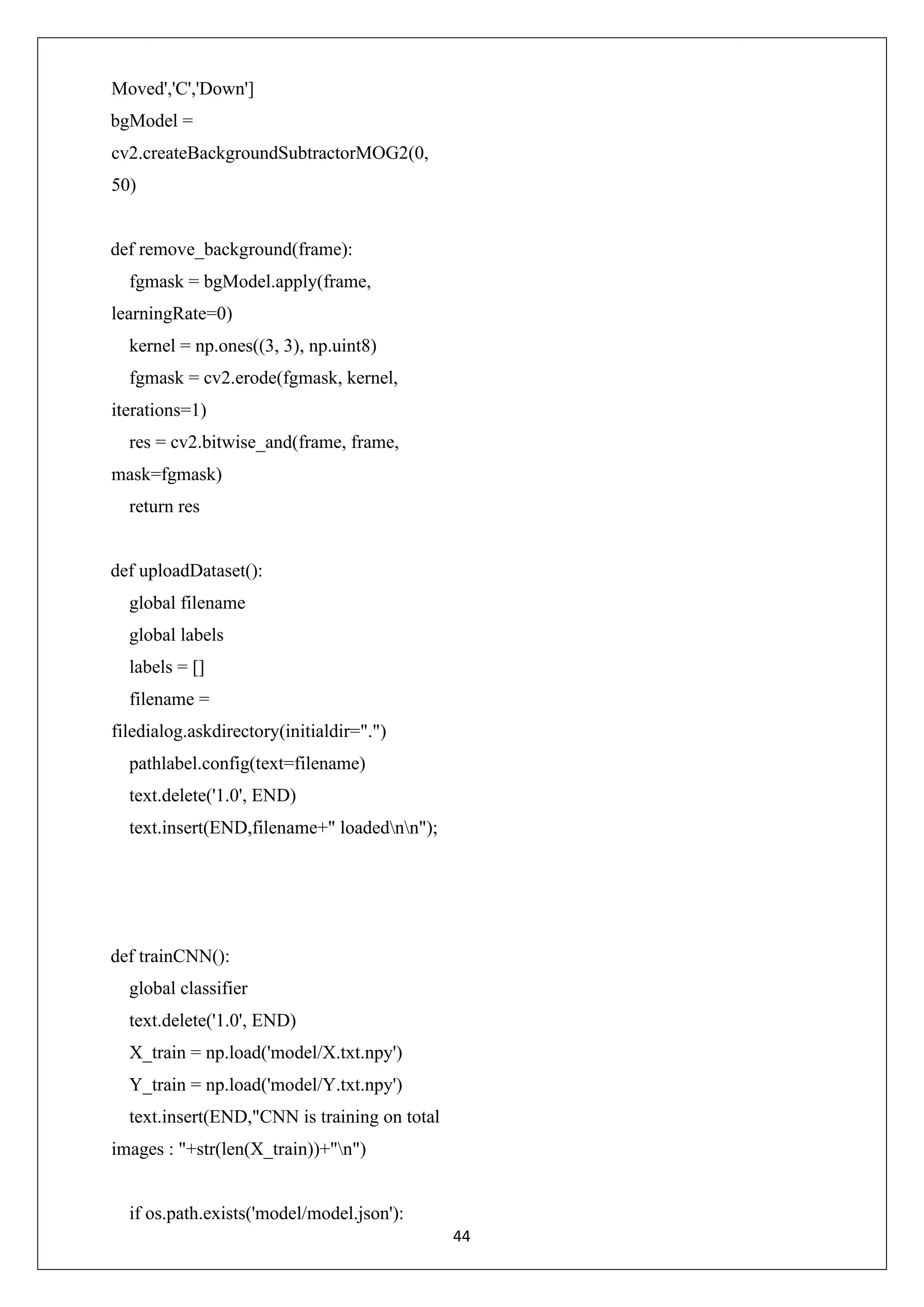 44 Moved','C','Down'] bgModel = cv2.createBackgroundSubtractorMOG2(0, 50) def remove_background(frame): fgmask = bgModel.apply(frame, learningRate=0) kernel = np.ones((3, 3), np.uint8) fgmask = cv2.erode(fgmask, kernel, iterations=1) res = cv2.bitwise_and(frame, frame, mask=fgmask) return res def uploadDataset(): global filename global labels labels = [] filename = filedialog.askdirectory(initialdir=".") pathlabel.config(text=filename) text.delete('1.0', END) text.insert(END,filename+" loadednn"); def trainCNN(): global classifier text.delete('1.0', END) X_train = np.load('model/X.txt.npy') Y_train = np.load('model/Y.txt.npy') text.insert(END,"CNN is training on total images : "+str(len(X_train))+"n") if os.path.exists('model/model.json'): 