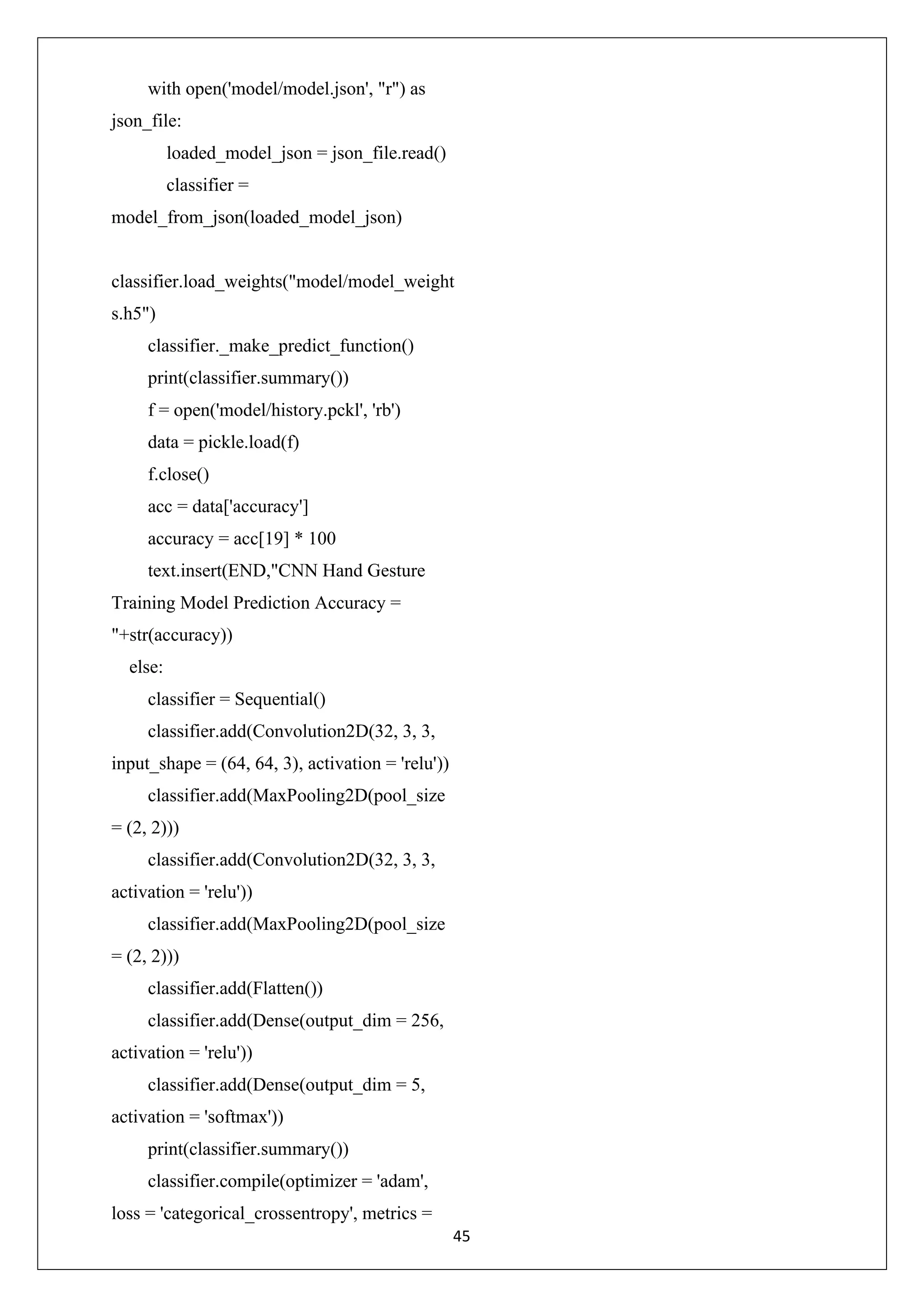 45 with open('model/model.json', "r") as json_file: loaded_model_json = json_file.read() classifier = model_from_json(loaded_model_json) classifier.load_weights("model/model_weight s.h5") classifier._make_predict_function() print(classifier.summary()) f = open('model/history.pckl', 'rb') data = pickle.load(f) f.close() acc = data['accuracy'] accuracy = acc[19] * 100 text.insert(END,"CNN Hand Gesture Training Model Prediction Accuracy = "+str(accuracy)) else: classifier = Sequential() classifier.add(Convolution2D(32, 3, 3, input_shape = (64, 64, 3), activation = 'relu')) classifier.add(MaxPooling2D(pool_size = (2, 2))) classifier.add(Convolution2D(32, 3, 3, activation = 'relu')) classifier.add(MaxPooling2D(pool_size = (2, 2))) classifier.add(Flatten()) classifier.add(Dense(output_dim = 256, activation = 'relu')) classifier.add(Dense(output_dim = 5, activation = 'softmax')) print(classifier.summary()) classifier.compile(optimizer = 'adam', loss = 'categorical_crossentropy', metrics = 