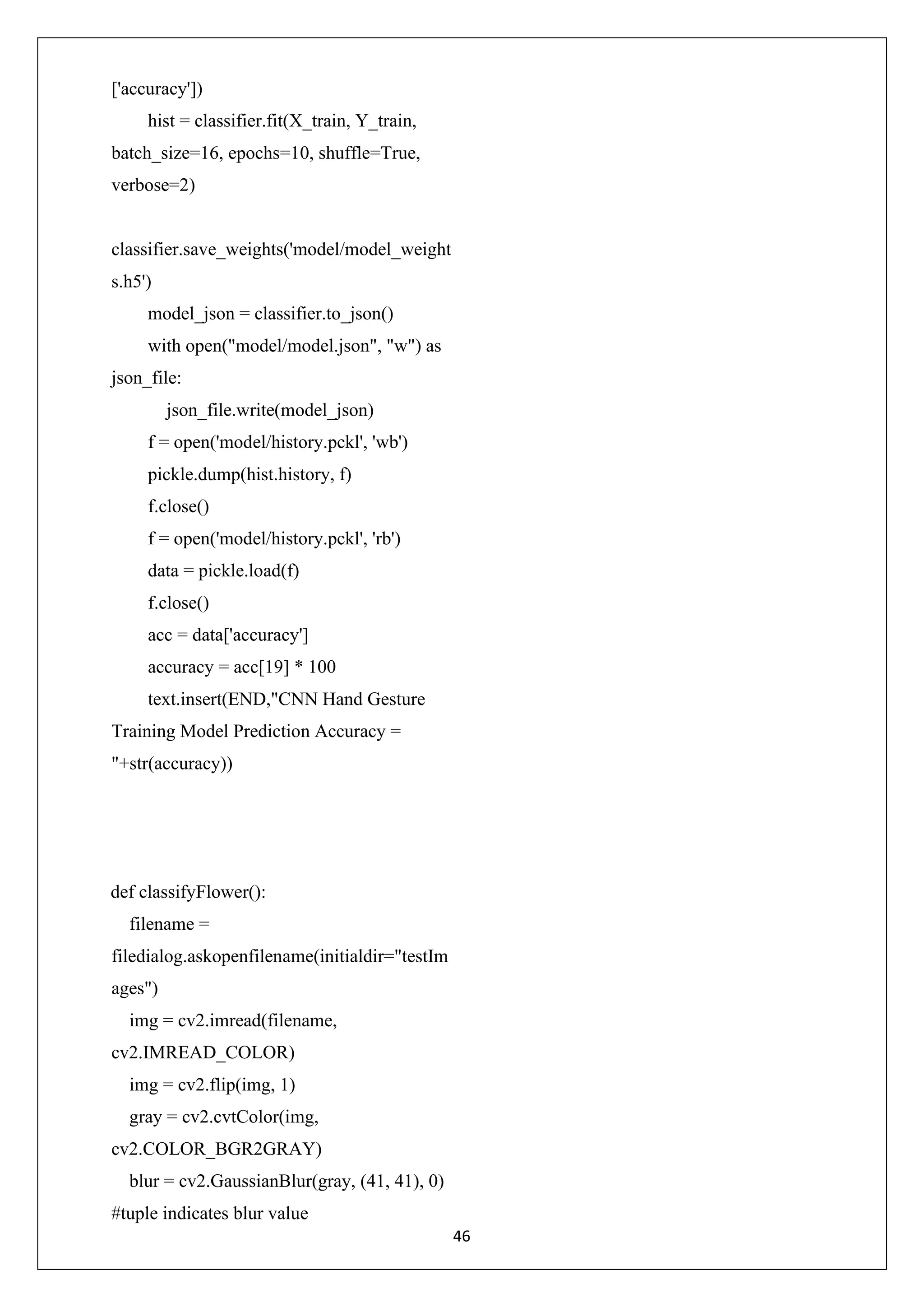 46 ['accuracy']) hist = classifier.fit(X_train, Y_train, batch_size=16, epochs=10, shuffle=True, verbose=2) classifier.save_weights('model/model_weight s.h5') model_json = classifier.to_json() with open("model/model.json", "w") as json_file: json_file.write(model_json) f = open('model/history.pckl', 'wb') pickle.dump(hist.history, f) f.close() f = open('model/history.pckl', 'rb') data = pickle.load(f) f.close() acc = data['accuracy'] accuracy = acc[19] * 100 text.insert(END,"CNN Hand Gesture Training Model Prediction Accuracy = "+str(accuracy)) def classifyFlower(): filename = filedialog.askopenfilename(initialdir="testIm ages") img = cv2.imread(filename, cv2.IMREAD_COLOR) img = cv2.flip(img, 1) gray = cv2.cvtColor(img, cv2.COLOR_BGR2GRAY) blur = cv2.GaussianBlur(gray, (41, 41), 0) #tuple indicates blur value 