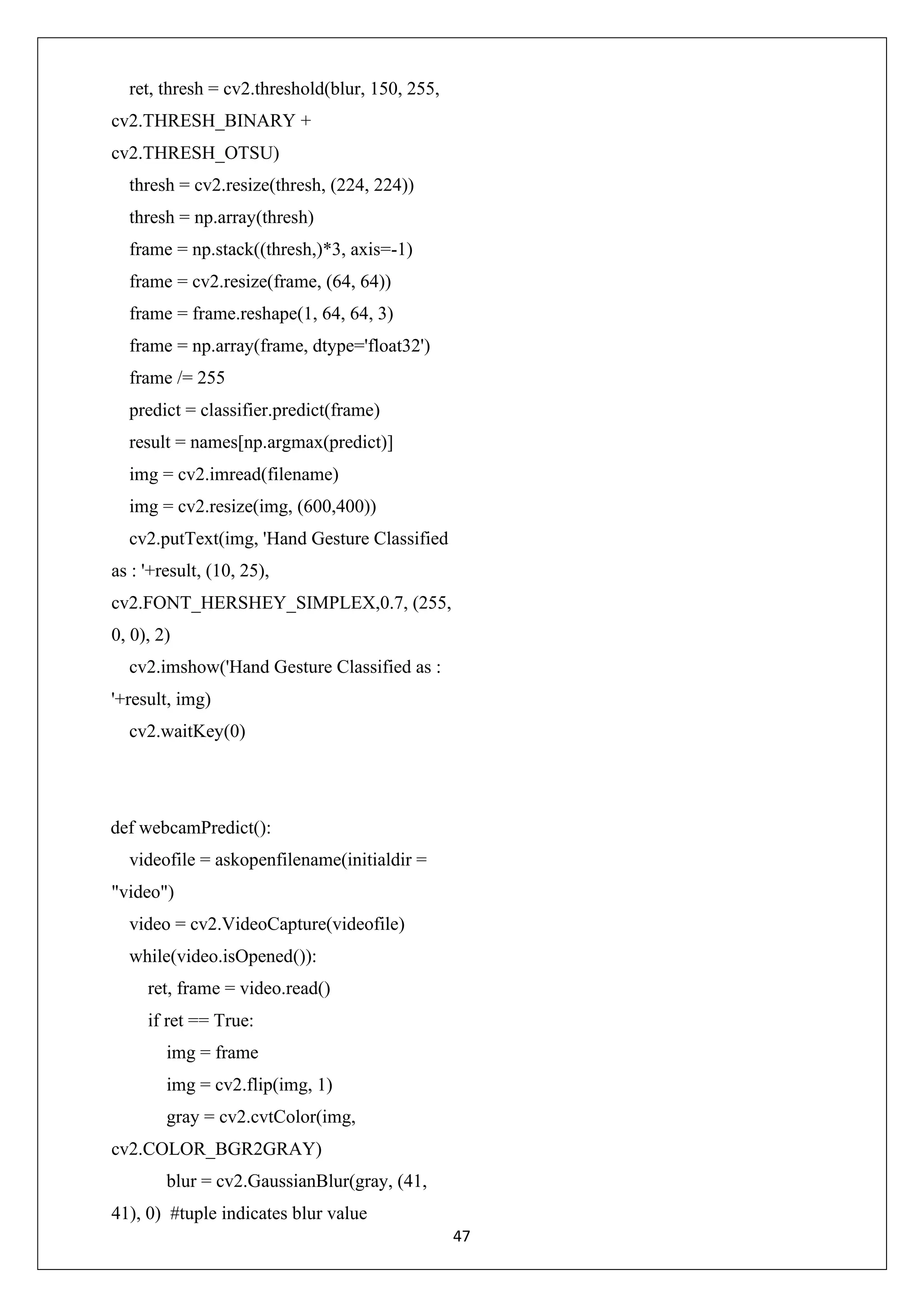 47 ret, thresh = cv2.threshold(blur, 150, 255, cv2.THRESH_BINARY + cv2.THRESH_OTSU) thresh = cv2.resize(thresh, (224, 224)) thresh = np.array(thresh) frame = np.stack((thresh,)*3, axis=-1) frame = cv2.resize(frame, (64, 64)) frame = frame.reshape(1, 64, 64, 3) frame = np.array(frame, dtype='float32') frame /= 255 predict = classifier.predict(frame) result = names[np.argmax(predict)] img = cv2.imread(filename) img = cv2.resize(img, (600,400)) cv2.putText(img, 'Hand Gesture Classified as : '+result, (10, 25), cv2.FONT_HERSHEY_SIMPLEX,0.7, (255, 0, 0), 2) cv2.imshow('Hand Gesture Classified as : '+result, img) cv2.waitKey(0) def webcamPredict(): videofile = askopenfilename(initialdir = "video") video = cv2.VideoCapture(videofile) while(video.isOpened()): ret, frame = video.read() if ret == True: img = frame img = cv2.flip(img, 1) gray = cv2.cvtColor(img, cv2.COLOR_BGR2GRAY) blur = cv2.GaussianBlur(gray, (41, 41), 0) #tuple indicates blur value 
