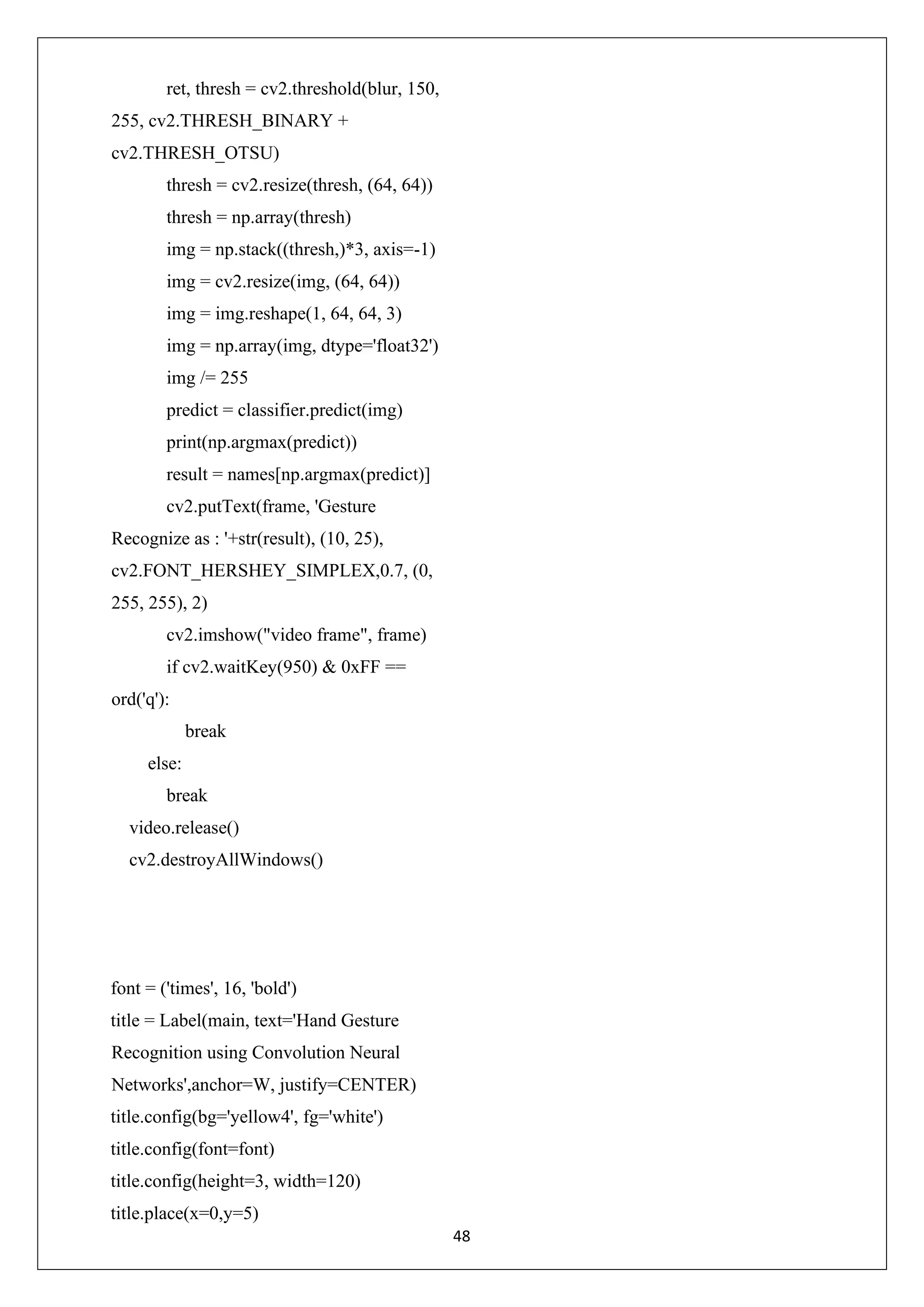 48 ret, thresh = cv2.threshold(blur, 150, 255, cv2.THRESH_BINARY + cv2.THRESH_OTSU) thresh = cv2.resize(thresh, (64, 64)) thresh = np.array(thresh) img = np.stack((thresh,)*3, axis=-1) img = cv2.resize(img, (64, 64)) img = img.reshape(1, 64, 64, 3) img = np.array(img, dtype='float32') img /= 255 predict = classifier.predict(img) print(np.argmax(predict)) result = names[np.argmax(predict)] cv2.putText(frame, 'Gesture Recognize as : '+str(result), (10, 25), cv2.FONT_HERSHEY_SIMPLEX,0.7, (0, 255, 255), 2) cv2.imshow("video frame", frame) if cv2.waitKey(950) & 0xFF == ord('q'): break else: break video.release() cv2.destroyAllWindows() font = ('times', 16, 'bold') title = Label(main, text='Hand Gesture Recognition using Convolution Neural Networks',anchor=W, justify=CENTER) title.config(bg='yellow4', fg='white') title.config(font=font) title.config(height=3, width=120) title.place(x=0,y=5) 