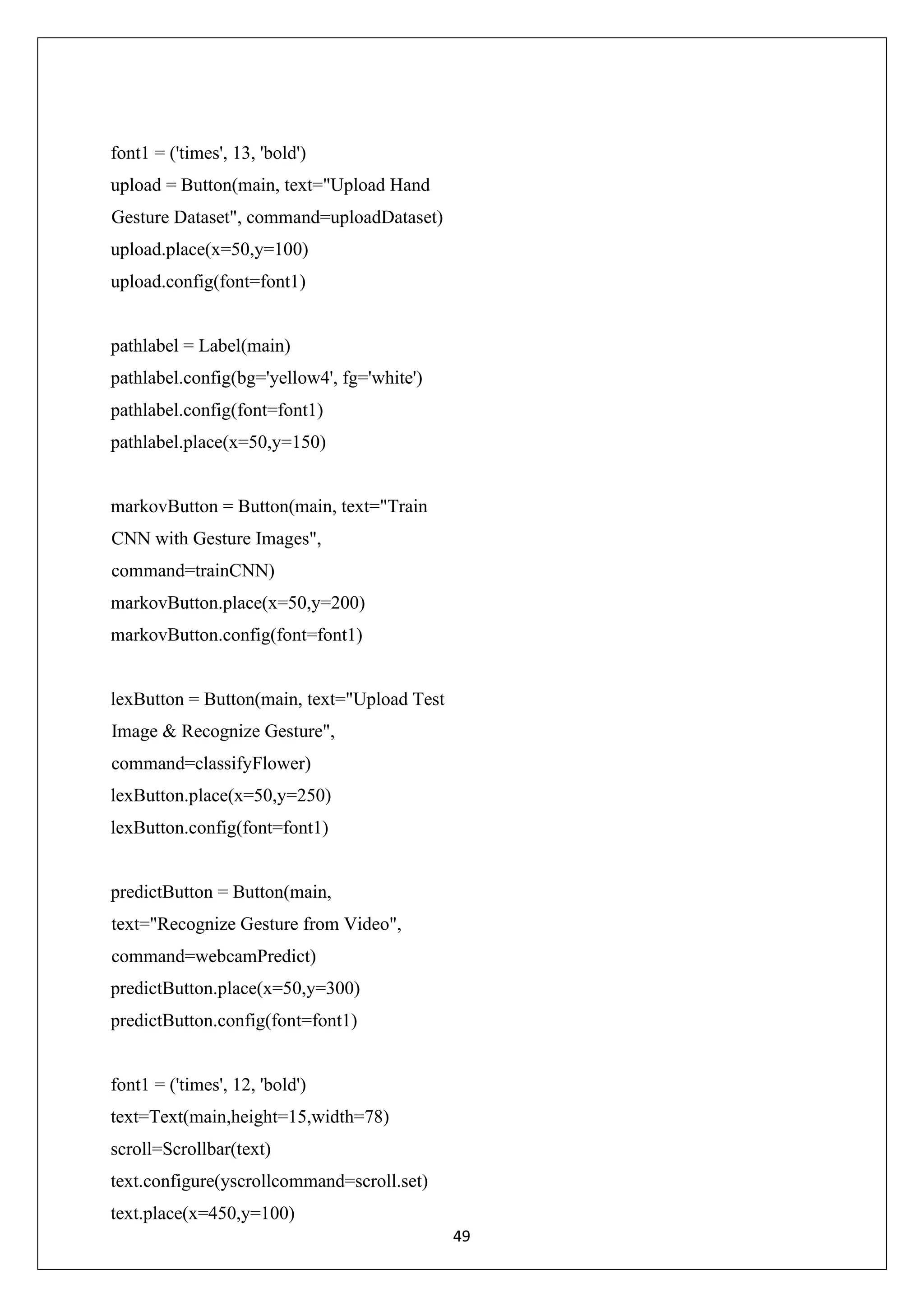 49 font1 = ('times', 13, 'bold') upload = Button(main, text="Upload Hand Gesture Dataset", command=uploadDataset) upload.place(x=50,y=100) upload.config(font=font1) pathlabel = Label(main) pathlabel.config(bg='yellow4', fg='white') pathlabel.config(font=font1) pathlabel.place(x=50,y=150) markovButton = Button(main, text="Train CNN with Gesture Images", command=trainCNN) markovButton.place(x=50,y=200) markovButton.config(font=font1) lexButton = Button(main, text="Upload Test Image & Recognize Gesture", command=classifyFlower) lexButton.place(x=50,y=250) lexButton.config(font=font1) predictButton = Button(main, text="Recognize Gesture from Video", command=webcamPredict) predictButton.place(x=50,y=300) predictButton.config(font=font1) font1 = ('times', 12, 'bold') text=Text(main,height=15,width=78) scroll=Scrollbar(text) text.configure(yscrollcommand=scroll.set) text.place(x=450,y=100) 