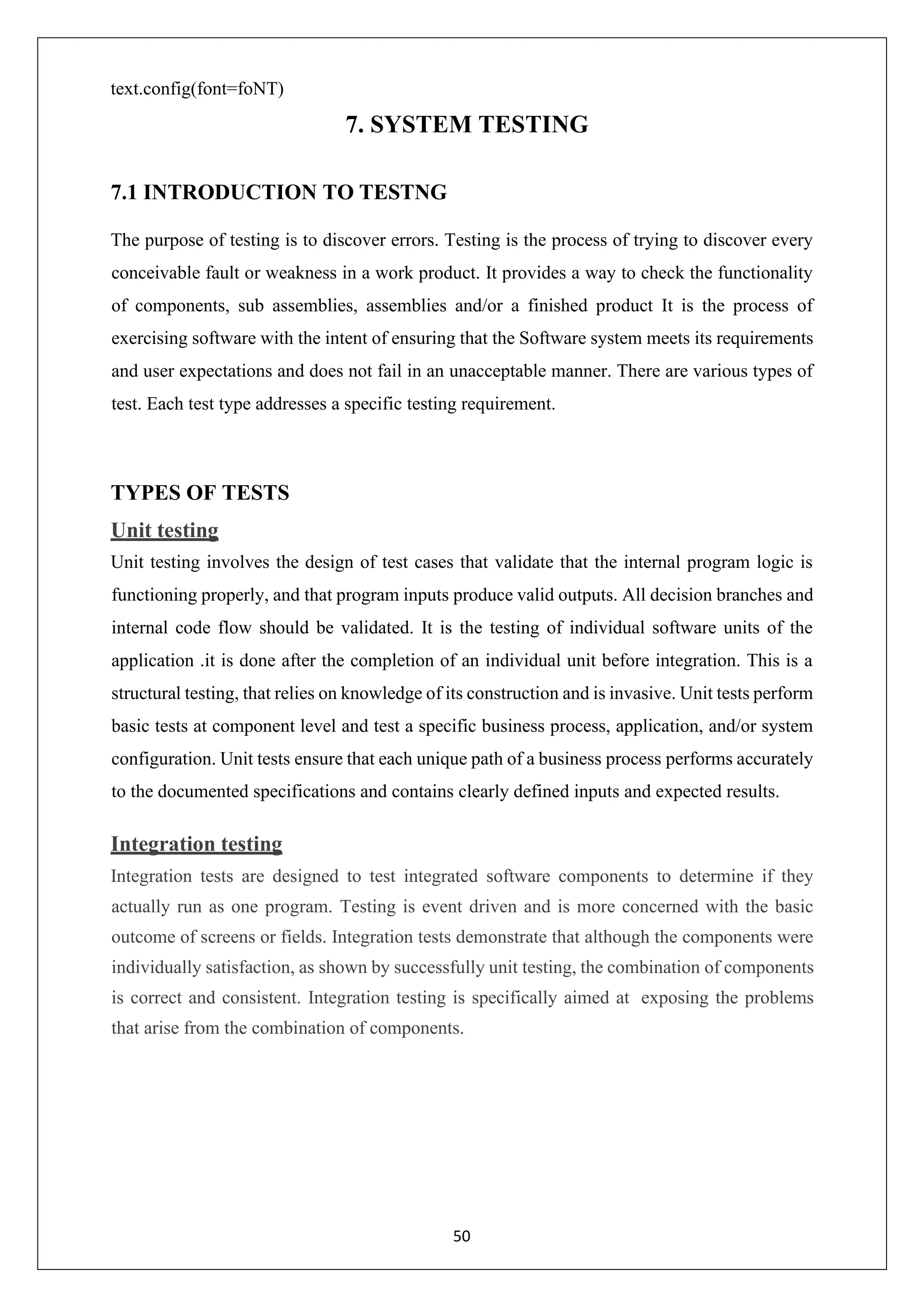 50 text.config(font=foNT) 7. SYSTEM TESTING 7.1 INTRODUCTION TO TESTNG The purpose of testing is to discover errors. Testing is the process of trying to discover every conceivable fault or weakness in a work product. It provides a way to check the functionality of components, sub assemblies, assemblies and/or a finished product It is the process of exercising software with the intent of ensuring that the Software system meets its requirements and user expectations and does not fail in an unacceptable manner. There are various types of test. Each test type addresses a specific testing requirement. TYPES OF TESTS Unit testing Unit testing involves the design of test cases that validate that the internal program logic is functioning properly, and that program inputs produce valid outputs. All decision branches and internal code flow should be validated. It is the testing of individual software units of the application .it is done after the completion of an individual unit before integration. This is a structural testing, that relies on knowledge of its construction and is invasive. Unit tests perform basic tests at component level and test a specific business process, application, and/or system configuration. Unit tests ensure that each unique path of a business process performs accurately to the documented specifications and contains clearly defined inputs and expected results. Integration testing Integration tests are designed to test integrated software components to determine if they actually run as one program. Testing is event driven and is more concerned with the basic outcome of screens or fields. Integration tests demonstrate that although the components were individually satisfaction, as shown by successfully unit testing, the combination of components is correct and consistent. Integration testing is specifically aimed at exposing the problems that arise from the combination of components. 